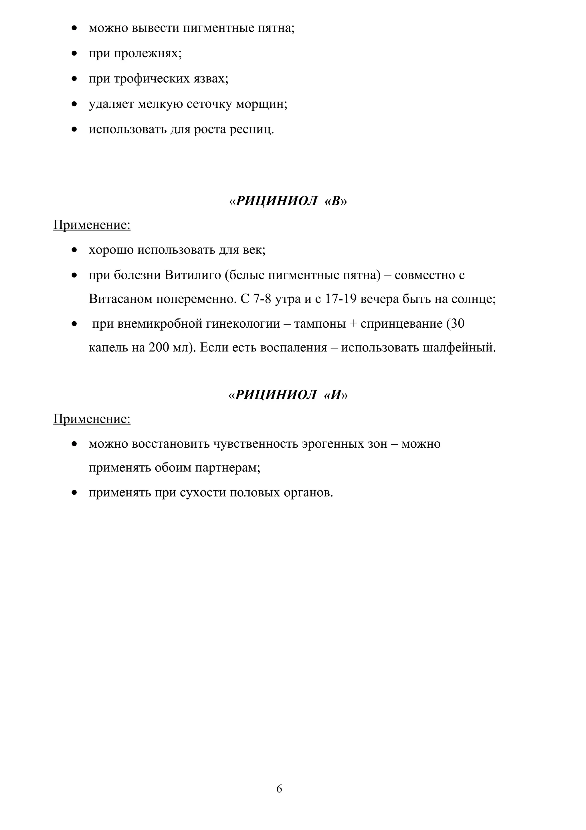 • можно вывести пигментные пятна;
  • при пролежнях;
  • при трофических язвах;
  • удаляет мелкую сеточку морщин;
  • использовать для роста ресниц.




                             «РИЦИНИОЛ «В»
Применение:
  • хорошо использовать для век;
  • при болезни Витилиго (белые пигментные пятна) – совместно с
      Витасаном попеременно. С 7-8 утра и с 17-19 вечера быть на солнце;
  •   при внемикробной гинекологии – тампоны + спринцевание (30
      капель на 200 мл). Если есть воспаления – использовать шалфейный.


                            «РИЦИНИОЛ «И»
Применение:
  • можно восстановить чувственность эрогенных зон – можно
      применять обоим партнерам;
  • применять при сухости половых органов.




                                     6
 