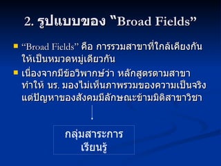2.  รูปแบบของ  “ Broad Fields” “ Broad Fields”  คือ การรวมสาขาที่ใกล้เคียงกันให้เป็นหมวดหมู่เดียวกัน เนื่องจากมีข้อวิพากษ์ว่า หลักสูตรตามสาขาทำให้ นร .  มองไม่เห็นภาพรวมของความเป็นจริง แต่ปัญหาของสังคมมีลักษณะข้ามมิติสาขาวิชา กลุ่มสาระการเรียนรู้ 