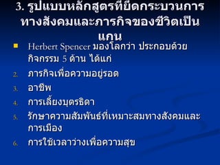 3.  รูปแบบหลักสูตรที่ยึดกระบวนการทางสังคมและภารกิจของชีวิตเป็นแกน Herbert Spencer  มองโลกว่า ประกอบด้วยกิจกรรม  5  ด้าน ได้แก่  ภารกิจเพื่อความอยู่รอด อาชีพ การเลี้ยงบุตรธิดา รักษาความสัมพันธ์ที่เหมาะสมทางสังคมและการเมือง การใช้เวลาว่างเพื่อความสุข 
