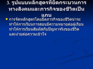 3.  รูปแบบหลักสูตรที่ยึดกระบวนการทางสังคมและภารกิจของชีวิตเป็นแกน การจัดหลักสูตรโดยยึดภารกิจของชีวิตน่าจะทำให้การเรียนการสอนมีความหมายต่อผู้เรียน  ทำให้การเรียนสัมผัสกับปัญหาจริงของชีวิต  และง่ายต่อความเข้าใจ 