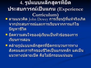 4.  รูปแบบหลักสูตรที่ยึดประสบการณ์เป็นแกน  (Experience Curriculum) ตามแนวคิด  John Dewey  การเรียนรู้ที่แท้จริงเกิดจากประสบการณ์และการเรียนจากการแก้ไขปัญหาชีวิต ยึดความสนใจของผู้เรียนเป็นหัวข้อของการเรียนการสอน คล้ายรูปแบบหลักสูตรที่ยึดกระบวนการทางสังคมและภารกิจของชีวิตเป็นแกนหลัก แต่เป็นแนวทางปลายเปิด คือไม่มีกรอบแน่นอน 