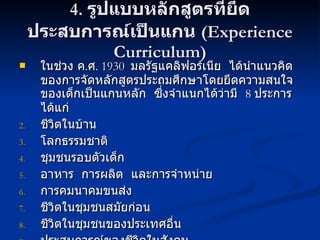 4.  รูปแบบหลักสูตรที่ยึดประสบการณ์เป็นแกน  (Experience Curriculum) ในช่วง ค . ศ .  1930  มลรัฐแคลิฟอร์เนีย  ได้นำแนวคิดของการจัดหลักสูตรประถมศึกษาโดยยึดความสนใจของเด็กเป็นแกนหลัก  ซึ่งจำแนกได้ว่ามี  8  ประการ  ได้แก่ ชีวิตในบ้าน โลกธรรมชาติ ชุมชนรอบตัวเด็ก อาหาร  การผลิต  และการจำหน่าย การคมนาคมขนส่ง ชีวิตในชุมชนสมัยก่อน ชีวิตในชุมชนของประเทศอื่น ประสบการณ์ของชีวิตในสังคม 