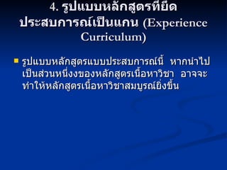 4.  รูปแบบหลักสูตรที่ยึดประสบการณ์เป็นแกน  (Experience Curriculum) รูปแบบหลักสูตรแบบประสบการณ์นี้  หากนำไปเป็นส่วนหนึ่งงของหลักสูตรเนื้อหาวิชา  อาจจะทำให้หลักสูตรเนื้อหาวิชาสมบูรณ์ยิ่งขึ้น 