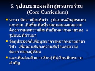 5.  รูปแบบของหลักสูตรแกนร่วม  (Core Curriculum) ทาบา มีความคิดเห็นว่า  รูปแบบหลักสูตรแบบแกนร่วม เกิดขึ้นเพื่อที่จะตอบสนองต่อความต้องการและความคิดเห็นอันหลากหลายของ  4  รูปแบบที่ผ่านมา วัตถุประสงค์ก็เพื่อบูรณาการหลากหลายสาขาวิชา  เพื่อตอบสนองความสนใจและความต้องการของผู้เรียน และเพื่อส่งเสริมการเรียนรู้ที่ผู้เรียนมีบทบาทสำคัญ 