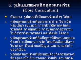 5.  รูปแบบของหลักสูตรแกนร่วม  (Core Curriculum) ตัวอย่าง  รูปแบบที่เป็นแกนร่วมจริงๆ ได้แก่ หลักสูตรแกนร่วมที่บูรณาการสาขาวิชาเป็นหนึ่งเดียว เช่นบูรณาการประวัติศาสตร์และวรรณคดี ตามยุคสมัย การบูรณาการอาจรวมไปถึงวิชาวิทยาศาสตร์ และศิลปะ ได้ด้วย หลักสูตรแกนร่วมที่ยึดปัญหาที่มีขอบเขตค่อนข้างกว้างเป็นแกนการจัด โดยคัดเลือกเนื้อหาวิชาต่างๆ ที่จะช่วยแก้ปัญหาและความสนใจของผู้เรียน หลักสูตรแกนร่วมที่ประกอบด้วยกิจกรรมต่างๆ  ซึ่งครูและนักเรียนวางแผนร่วมกัน ตามสภาพความต้องการของกลุ่มนักเรียน 