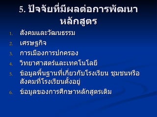 5.  ปัจจัยที่มีผลต่อการพัฒนาหลักสูตร สังคมและวัฒนธรรม เศรษฐกิจ การเมืองการปกครอง วิทยาศาสตร์และเทคโนโลยี ข้อมูลพื้นฐานที่เกี่ยวกับโรงเรียน ชุมชนหรือสังคมที่โรงเรียนตั้งอยู่ ข้อมูลของการศึกษาหลักสูตรเดิม 