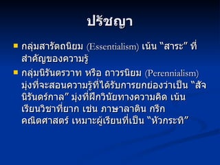 ปรัชญา กลุ่มสารัตถนิยม  ( Essentialism)  เน้น  “ สาระ” ที่สำคัญของความรู้  กลุ่มนิรันตรวาท หรือ ถาวรนิยม  (Perennialism)  มุ่งที่จะสอนความรู้ที่ได้รับการยกย่องว่าเป็น “สัจนิรันดร์กาล” มุ่งที่ฝึกวินัยทางความคิด เน้น เรียนวิชาที่ยาก เช่น ภาษาลาติน กรีก คณิตศาสตร์ เหมาะผู้เรียนที่เป็น “หัวกระทิ” 