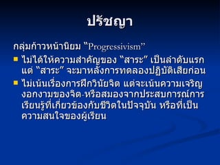 ปรัชญา กลุ่มก้าวหน้านิยม “ Progressivism”  ไม่ได้ให้ความสำคัญของ “สาระ” เป็นลำดับแรก แต่ “สาระ” จะมาหลังการทดลองปฏิบัติเสียก่อน ไม่เน้นเรื่องการฝึกวินัยจิต แต่จะเน้นความเจริญงอกงามของจิต - หรือสมองจากประสบการณ์การเรียนรู้ที่เกี่ยวข้องกับชีวิตในปัจจุบัน หรือที่เป็นความสนใจของผู้เรียน 