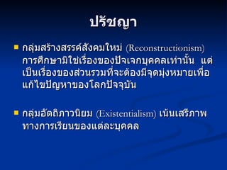 ปรัชญา กลุ่มสร้างสรรค์สังคมใหม่  (Reconstructionism)  การศึกษามิใช่เรื่องของปัจเจกบุคคลเท่านั้น  แต่เป็นเรื่องของส่วนรวมที่จะต้องมีจุดมุ่งหมายเพื่อแก้ไขปัญหาของโลกปัจจุบัน กลุ่มอัตถิภาวนิยม  (Existentialism)  เน้นเสรีภาพทางการเรียนของแต่ละบุคคล 