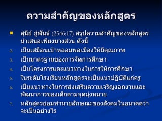ความสำคัญของหลักสูตร สุนีย์ ภู่พันธ์  ( 2546:17)  สรุปความสำคัญของหลักสูตร นำเสนอเพียงบางส่วน ดังนี้ เป็นเสมือนเบ้าหลอมพลเมืองให้มีคุณภาพ เป็นมาตรฐานของการจัดการศึกษา เป็นโครงการและแนวทางในการให้การศึกษา ในระดับโรงเรียนหลักสูตรจะเป็นแนวปฏิบัติแก่ครู เป็นแนวทางในการส่งเสริมความเจริญงอกงามและพัฒนาการของเด็กตามจุดมุ่งหมาย หลักสูตรย่อมทำนายลักษณะของสังคมในอนาคตว่าจะเป็นอย่างไร 