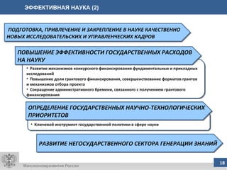 ЭФФЕКТИВНАЯ НАУКА (2) ПОДГОТОВКА, ПРИВЛЕЧЕНИЕ И ЗАКРЕПЛЕНИЕ В НАУКЕ КАЧЕСТВЕННО НОВЫХ ИССЛЕДОВАТЕЛЬСКИХ И УПРАВЛЕНЧЕСКИХ КАДРОВ РАЗВИТИЕ НЕГОСУДАРСТВЕННОГО СЕКТОРА ГЕНЕРАЦИИ ЗНАНИЙ Ключевой инструмент государственной политики в сфере науки Развитие механизмов конкурсного финансирования фундаментальных и прикладных исследований Повышение доли грантового финансирования, совершенствование форматов грантов и механизмов отбора проекта  Сокращение административного бремени, связанного с получением грантового финансирования ПОВЫШЕНИЕ ЭФФЕКТИВНОСТИ ГОСУДАРСТВЕННЫХ РАСХОДОВ НА НАУКУ ОПРЕДЕЛЕНИЕ ГОСУДАРСТВЕННЫХ НАУЧНО-ТЕХНОЛОГИЧЕСКИХ ПРИОРИТЕТОВ 