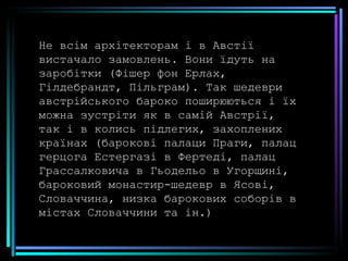 Не всім архітекторам і в Австії вистачало замовлень. Вони їдуть на заробітки (Фішер фон Ерлах, Гілдебрандт, Пільграм). Так шедеври австрійського бароко поширюються і їх можна зустріти як в самій Австрії, так і в колись підлегих, захоплених країнах (барокові палаци Праги, палац герцога Естергазі в Фертеді, палац Грассалковича в Гьодельо в Угорщині, бароковий монастир-шедевр в Ясові, Словаччина, низка барокових соборів в містах Словаччини та ін.) 