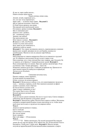 Я, как ты, через гробы шагала...
Память вечная таким шагам.
                       Память вечная, немая слава,
Легкий, легкий, озаренный путь...
Тот, кто мог тогда перешагнуть
Через гроб, — на жизнь имеет право... Ведущий 2:
Мы по дорогам пыльным с боем шли,
От бомб земля дрожала, как живая,
Мы каждый метр своей родной земли
Отстаивали, кровью поливая. Ведущий 1:
Мы от свинцовых розг
Падали в снег с разбега,
Но... подымались в рост,
Звонкие, как победа!
Как продолжение дня,
Шли тяжело и мощно... Ведущий 2:
Я вернусь к тебе, моя Россия,
Только ты утешь мою печаль.
Ведь давно не пил твоей росы я,
Ароматом хлеба не дышал.
Ведущий 1: Эти строки заучивались наизусть, переписывались узниками
фашистских лагерей, придавая им сил для борьбы, надежду на
освобождение. Многие из них не увидели зари Победы.
Ведущий 2:
Наш командир на главном направленье Всегда он появлялся в трудный
час. От обороны в наступленье Он вел солдат и верил в нас.
Наш командир, хоть с виду грозный Был наш товарищ, друг большой, Не
из гранита, не из бронзы, С широкой русскою душой. Ведущий 1:
Всех командиров был он строже, Пред ним дрожал заклятый враг. И мы
его боялись тоже. Теперь признаюсь — было так.
В Берлине дымном после боя, С Победой поздравляя нас, Прошелся он
пред нашим строем И улыбнулся в первый раз.           i
Звучит песня «Комбат».
Ведущий 2:
                       Свинцовая метелица мела,
Рвались снаряды, мины завывали...
И песня нашей спутницей была
В бою, в походе, на ночном привале.
Ведущий 1: Велик вклад в победу и тех, кто самоотверженно трудился в
тылу, — женщин, стариков, детей. Они заменили ушедших на фронт
мужей и сыновей, отцов и братьев.
И откуда взялось столько силы
Даже в самых слабейших из нас?
Что гадать! Был и есть у России
Вечной прочности вечный запас.
Ведущий 2:
Я до сих пор не совсем понимаю, Как же я и худа и мала, Сквозь пожары к
победному маю В кирзачах стопудовых дошла!
Ведущий 1: Закончилась война. Нелегка была дорога к победе. Миллионы
сыновей и дочерей нашей Родины отдали свои жизни за то, чтобы люди
всей земли могли жить и трудиться под мирным небом.
Чтец 1:
Ложатся строчки ровные в тетрадь..
Пусть сотни раз
Снега сойдут со склонов,
Все так же сердце
Будет замирать
При этой цифре — 20 миллионов.
Чтец 2:
^^^^^^^^^Л Война закончилась, Но песней опаленной Над каждым
домом До сих пор она кружит, И не забыли мы, Что 20 миллионов Ушли в
бессмертье, Чтобы нам с тобою жить. Ведущий 2: Многие матери,
получив во время Великой Отечественной войны извещение о смерти
 