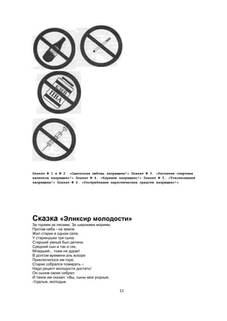 Плакат № 1 и № 2. «Однополая любовь запрещена!» Плакат № 3. «Распитие спиртных
напитков запрещено!» Плакат № 4. «Курение запрещено!» Плакат № 5. «Токсикомания
запрещена!» Плакат № 6. «Употребление наркотических средств запрещено!»




Сказка «Эликсир молодости»
За горами,за лесами, За широкими морями,
Против неба - на земле
Жил старик в одном селе.
У старинушки три сына:
Старший умный был детина,
Средний сын и так и сяк,
Младший... тоже не дурак!
В долгом времени аль вскоре
Приключилося им горе.
Старик собрался помирать –
Надо рецепт молодости достать!
Он сынов своих собрал
И такое им сказал: «Вы, сыны мои родные,
-Удалые, молодые.

                                           11
 