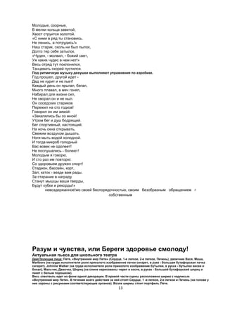 Молодые, озорные,
В мелки кольца завитой,
Хвост струится золотой.
«С ними в ряд ты становись.
Не ленись, а потрудись!»
Наш старик, сколь ни был пылок,
Долго тер себе затылок.
«Чуден, - молвил, - божий свет,
Уж каких чудес в нем нет!»
Весь отряд тут поклонился,
Танцевать скорей пустился.
Под ритмичную музыку девушки выполняют упражнения по аэробике.
Год прошел, другой идет -
Дед не курит и не пьет!
Каждый день он прыгал, бегал,
Много плавал, в мяч гонял,
Набирал для жизни сил,
Не хворал он и не ныл.
Он соседских стариков
Пережил на сто годков!
Говорил он им зимой:
«Закалялись бы со мной!
Утром бег и душ бодрящий.
Бег спортивный, настоящий.
На ночь окна открывать,
Свежим воздухом дышать.
Ноги мыть водой холодной.
И тогда микроб голодный
Вас вовек не одолеет!
Не послушались - болеют!
Молодым я говорю,
И сто раз им повторю:
Со здоровьем дружен спорт!
Стадион, бассейн, корт,
Зал, каток - везде вам рады.
За старание в награду
Станут мышцы ваши тверды,
Будут кубки и рекорды!»
       невоздержанное!wo своей беспорядочностью, своим безобразным обращением г
                                       собственным




Разум и чувства, или Береги здоровье смолоду!
Актуальная пьеса для школьного театра
Действующие лица: Петя, «Внутренний мир Пети» (Сердце, 1-е легкое, 2-е легкое, Печень), двоечник Вася, Маша,
Marlboro (на груди исполнителя роли приколото изображение пачки сигарет, в руке - большая бутафорская пачка
сигарет), Johnnie Walker (на груди исполнителя роли приколото изображение бутылки, в руках - бутылка виски и
бокал), Мальчик, Девочка, Шприц (на спине нарисованы череп и кости, в руках - большой бутафорский шприц и
пакет с белым порошком).
Весь спектакль идет на фоне одной декорации. В правой части сцены расположена ширма с надписью
«Внутренний мир Пети». В течение всего действия за ней стоят Сердце, 1 -е легкое, 2-е легкое и Печень (на голове у
них короны с рисунками соответствующих органов). Возле ширмы стоит портфель Пети.
                                                       13
 