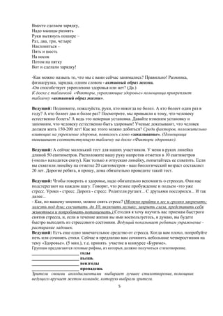 Вместе сделаем зарядку,
Надо мышцы размять
Руки вытянуть пошире –
Раз, два, три, четыре
Наклониться –
Пять и шесть
На носок
Потом на пятку
Вот и сделали зарядку!

-Как можно назвать то, что мы с вами сейчас занимались? Правильно! Разминка,
физнагрузка, зарядка, одним словом - активный образ жизни.
-Он способствует укреплению здоровья или нет? (Да.)
К доске с табличкой «Факторы, укрепляющие здоровье» помощница прикрепляет
табличку «активный образ жизни».

Ведущий: Поднимите, пожалуйста, руки, кто никогда не болел. А кто болеет один раз в
году? А кто болеет два и более раз? Посмотрите, мы привыкли к тому, что человеку
естественно болеть! А ведь это неверная установка. Давайте изменим установку и
запомним, что человеку естественно быть здоровым! Ученые доказывают, что человек
должен жить 150-200 лет! Как же этого можно добиться? Среди факторов, положительно
влияющих на укрепление здоровья, появилось слово «закаливание». (Помощница
вывешивает соответствующую табличку на доске «Факторы здоровья»).

Ведущий: А сейчас маленький тест для наших участников. У меня в руках линейка
длиной 50 сантиметров. Расположите вашу руку напротив отметки в 10 сантиметров
(«ноль» находится снизу). Как только я отпускаю линейку, попытайтесь ее схватить. Если
вы схватили линейку на отметке 20 сантиметров - ваш биологический возраст составляет
20 лет. Дорогие ребята, я прошу, дома обязательно проведите такой тест.

Ведущий: Чтобы говорить о здоровье, надо обязательно вспомнить о стрессах. Они нас
подстерегают на каждом шагу. Говорят, что резкое пробуждение и подъем -это уже
стресс. Уроки - стресс. Дорога - стресс. Родители ругают... С друзьями поссорился... И так
далее...
- Как, по вашему мнению, можно снять стресс? (Можно прийти в лес и громко закричать;
залезть под душ; сосчитать до 10; включить музыку, закрыть глаза, представить себя
животным и попробовать потанцевать.) Сегодня я хочу научить вас приемам быстрого
снятия стресса, и, если в течение жизни вы ими воспользуетесь, я думаю, вы будете
быстро выходить из стрессового состояния. Ведущий показывает ребятам упражнение -
растирание ладошек.
Ведущий: Есть еще одно замечательное средство от стресса. Когда вам плохо, попробуйте
петь или сочинять стихи. Сейчас я предлагаю вам сочинить небольшие четверостишия на
тему «Здоровье». (5 мин.), т.е. принять участие в конкурсе «Буриме».
Группам предлагаются готовые рифмы, из которых должно получиться стихотворение.
_____________________ годы
_____________________ пьешь
_____________________ невзгоды
_____________________ пропадешь
Зрители своими аплодисментами выбирает лучшее стихотворение, помощник
ведущего вручает жетон команде, которую выбрали зрители.
                                            5
 