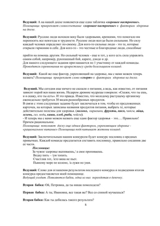 Ведущий: А на нашей доске появляется еще одна табличка «хорошее настроение».
Помощница прикрепляет словосочетание «хорошее настроение» к факторам здоровья
на доске.

Ведущий: Русские люди испокон веку были здоровыми, крепкими, что помогало им
переносить все невзгоды и трудности. Русские люди всегда были сильными. Но силу
каждый человек определяет по-своему. Для кого-то сильные люди - это те, которые
открыли гармонию в себе. Для кого-то - это честные и благородные люди, способные

прийти на помощь другим. Но сильный человек - еще и тот, у кого есть сила управлять
самим собой, например, рукопашный бой, карате, дзюдо и др.
Для нашего следующего задания приглашаются по 1 участнику от каждой команды.
Проводится соревнования по армрестлингу среди болельщиков команд.

Ведущий: Какой же еще фактор, укрепляющий на здоровье, мы с вами можем теперь
назвать? Помощница прикрепляет слово «спорт» к факторам здоровья на доске.


 Ведущий. Мы сегодня еще ничего не сказали о питании, а ведь, как известно, от питания
зависит порой вся наша жизнь. Недаром древние мудрецы говорили: «Скажи, что ты ешь,
и я скажу, кто ты есть». И это правда. Известно, что молодому растущему организму
еженедельно требуется 30 видов разнообразных продуктов.
В связи с этим следующее задание будет заключаться в том, чтобы из предложенных
карточек, на которых записаны названия продуктов питания, выбрать те, которые
действительно полезны для здоровья. (молоко, кириешки, фрукты, мясо, чипсы, яйца,
зелень, газ. вода, каши, хлеб, рыба, чойсы).
- И теперь мы с вами можем назвать еще один фактор здоровья – это…. Правильно!
Причем рациональное.
Помощница пополняет доску еще одним фактором, укрепляющим здоровье -
«рациональное питание» Помощница подсчитывает жетоны команд.

Ведущий: Заключительным нашим конкурсом будет конкурс пословиц о вредных
привычках. Каждой команде предлагается составить пословицу, правильно соединив две
ее части.
       Пословицы:
       За чужое здоровье выпиваешь,/ а свое пропиваешь.
       Водку пить – /ум топить.
       Счастлив тот, /кто вина не пьет.
       Пьяному море по колено, /а лужи по уши.

Ведущий: Слово для оглашения результатов последнего конкурса и подведения итогов
конкурса предоставляется моей помощнице.
Ведущий уходит. Появляются бабки, одна из них переодетая в девочку.

Вторая бабка: Ой, Петровна, да ты никак помолодела?

Первая бабка: А ты, Ивановна, все такая же? Все со спиной мучаешься?

Вторая бабка: Как ты добилась такого результата?
                                          6
 