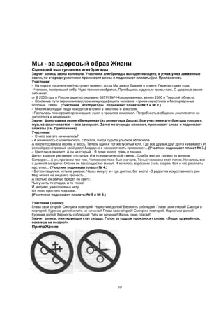 Мы - за здоровый образ Жизни
Сценарий выступления агитбригады
Звучит запись звона колокола. Участники агитбригады выходят на сцену, в руках у них зажженные
свечи, по очереди участники произносят слова и поднимают плакаты (см. Приложение).
Участники:
- На пороге тысячелетия Наступает момент, когда Мы за все бываем в ответе, Перелистывая года.
- Человек, покоривший небо, Чудо техники изобретая, Приобщаясь к дурным привычкам, О здоровье своем
забывает.
ц- В 2000 году в России зарегистрировано 68511 ВИЧ-4зицированных, из них 2500 в Тверской области.
- Основные пути заражения вирусом иммунодефицита человека - прием наркотиков и беспорядочные
половые связи. (Участники агитбригады поднимают плакаты № 1 и № 2.)
- Многие молодые люди находятся в плену у никотина и алкоголя.
- Распалась пионерская организация, ушел в прошлое комсомол. Потребность в общении реализуется на
дискотеках и вечеринках.
Звучит фонограмма песни «Вечеринка» (из репертуара Децла). Все участники агитбригады танцуют;
музыка заканчивается — все замирают. Затем по очереди оживают, произносят слова и поднимают
плакаты (см. Приложение).
Участники:
- С чего все это начиналось?
- А начиналось с шампанского, с бокала, Когда судьба улыбкой обласкала.
А после поскакала вкривь и вкось. Теперь один и тот же тусклый круг, Где все друзья друг друга «уважают» И
всякий раз нетрезвый свой досуг Бездарно в неизвестность провожают... (Участник поднимает плакат № 3.)
- Цвет лица землист. А он не старый... В доме холод, грязь и тишина.
Дети - в школе умственно отсталых, И в психиатрической - жена... Слаб и вял он, словно из мочала
Сотворен... А он, при всем при том, Человеком тоже был сначала, Тенью человека стал потом. Началось все
с дымной сигареты: Огонек ее так сладостно манил. И хотелось взрослым стать скорее. Вот и час расплаты
наступил... (Участник поднимает плакат № 4.)
- Вот он тащился, чуть не умирая. Через минуту ж - где достал, бог весть! -О радостях искусственного рая
Мир может на лице его прочесть...
А сколько их сейчас бредет по свету,
Чья участь то сладка, а то тяжка!
И, видимо, уже спасенья нету
От этого простого порошка...
(Участники поднимают плакаты № 5 и № 6.)

Участники (хором):
Глаза свои открой! Смотри и повторяй. Наркотики долой! Верность соблюдай! Глаза свои открой! Смотри и
повторяй. Курение долой и пить не начинай! Глаза свои открой! Смотри и повторяй. Наркотики долой!
Курение долой! Верность соблюдай! Пить не начинай! Жизнь свою спасай!
Звучит запись, имитирующая стук сердца. Голос за кадром произносит слова: «Люди, одумайтесь,
пока еще не поздно!»
ПрилоЖение




                                                    10
 