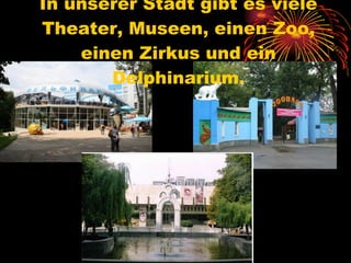 In unserer Stadt gibt es viele Theater, Museen, einen Zoo, einen Zirkus und ein Delphinarium. 