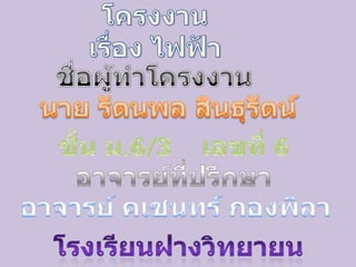 โครงงานเรื่อง ไฟฟ้า  ชื่อผู้ทำโครงงาน นาย รัตนพล สินธุรัตน์ ชั้น ม.6/3     เลขที่ 6 อาจารย์ที่ปรึกษา อาจารย์ คเชนทร์ กองพิลา โรงเรียนฝางวิทยายน 