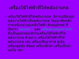เครื่องใช้ไฟฟ้าที่ให้พลังงานกล  เครื่องใช้ไฟฟ้าที่ให้พลังงานกล  มีการเปลี่ยนรูปพลังงานไฟฟ้าเป็นพลังงานกล โดยอาศัยหลักการเหนี่ยวนำแม่เหล็กไฟฟ้า ด้วยอุปกรณ์ ที่เรียกว่า  มอเตอร ์  และ  เครื่องควบคุมความเร็ว  ซึ่งเป็นอุปกรณ์หลักในเครื่องใช้ไฟฟ้าที่ให้พลังงานกล ตัวอย่าง   เครื่องใช้ไฟฟ้าที่ให้พลังงานกล เช่น เครื่องปรับอากาศ ตู้เย็น เครื่องดูดฝุ่น พัดลม เครื่องซักผ้า เครื่องปั่นน้ำผลไม้ ฯลฯ  
