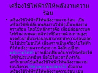 เครื่องใช้ไฟฟ้าที่ให้พลังงานความร้อน  เครื่องใช้ไฟฟ้าที่ให้พลังงานความร้อน  เป็นเครื่องใช้ที่เปลี่ยนพลังงานไฟฟ้าเป็นพลังงานความร้อน โดยใช้หลักการคือ เมื่อปล่อยกระแสไฟฟ้าผ่านขดลวดตัวนำที่มีความต้านทานสูงๆ ลวดตัวนำนั้นจะร้อนจนสามารถนำความร้อนออกไปใช้ประโยชน์ได้ เนื่องจากเป็นเครื่องใช้ไฟฟ้าที่ให้พลังงานความร้อนมาก จึงสิ้นเปลี่ยน พลังงานไฟฟ้า มากเมื่อเปรียบกับการใช้เครื่องใช้ไฟฟ้าประเภทอื่นๆ มื่อใช้ในเวลาที่เท่ากัน     ฉะนั้นขณะใช้เครื่องใช้ไฟฟ้าให้พลังงานความร้อนจึงควร ใช้ด้วยความระมัดระวัง  ตัวอย่างเครื่องใช้ไฟฟ้าที่ให้พลังงานความร้อน  เช่น เตารีด หม้อหุงข้าว กระทะไฟฟ้า กาต้มน้ำ เครื่องต้มกาแฟ เตาไฟฟ้า ฯลฯ  