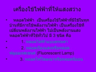 เครื่องใช้ไฟฟ้าที่ให้แสงสว่าง      หลอดไฟฟ้า  เป็นเครื่องใช้ไฟฟ้าที่มีใช้ในทุกบ้านที่มีการใช้พลังงานไฟฟ้า เป็นเครื่องใช้ที่เปลี่ยนพลังงานไฟฟ้า ไปเป็นพลังงานแสง หลอดไฟฟ้าที่ใช้ทั่วไป มี  3   ชนิด คือ            1 .  หลอดไฟฟ้าแบบธรรมดา            2 .  หลอดเรื่องแสงหรือหลอด ฟลูออเรสเซนต์   (Fluorescent Lamp)           3.  หลอดไฟโฆษณาหรือหลอดนีออน 
