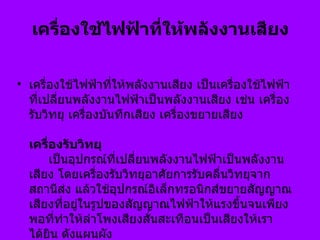 เครื่องใช้ไฟฟ้าที่ให้พลังงานเสียง  เครื่องใช้ไฟฟ้าที่ให้พลังงานเสียง เป็นเครื่องใช้ไฟฟ้าที่เปลี่ยนพลังงานไฟฟ้าเป็นพลังงานเสียง เช่น เครื่องรับวิทยุ เครื่องบันทึกเสียง เครื่องขยายเสียง   เครื่องรับวิทยุ         เป็นอุปกรณ์ที่เปลี่ยนพลังงานไฟฟ้าเป็นพลังงานเสียง โดยเครื่องรับวิทยุอาศัยการรับคลื่นวิทยุจากสถานีส่ง แล้วใช้อุปกรณ์อิเล็กทรอนิกส์ขยายสัญญาณเสียงที่อยู่ในรูปของสัญญาณไฟฟ้าให้แรงขึ้นจนเพียงพอที่ทำให้ลำโพงเสียงสั่นสะเทือนเป็นเสียงให้เราได้ยิน ดังแผนผัง   