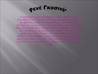 Ο αγαπημένος μου συγγραφέας είναι ο  Ρενέ Γκοσινί .Γεννήθηκε στο Παρίσι το 1926 από πολωνική οικογένεια με εβραϊκές καταβολές. Ωστόσο, δυο χρόνια μετά τη γέννησή του, η οικογένειά του μετακόμισε στην Αργεντινή, λόγω των εργασιακών υποχρεώσεων του πατέρα του. Έζησε όλη την παιδική του ηλικία στην Αργεντινή .Όταν πια μεγάλωσε ο Ρενέ Γκοσινί, το 1967 παντρεύτηκε την  Gilberte Pollaro-Millo η οποία ήταν και αυτή Γαλλίδα. Το πρώτο του παιδί το έκανε το 1968 αλλά δυστυχώς δεν έζησε πολύ για να το μεγαλώσει διότι πέθανε σε το 1977 σε ηλικία 51 ετών. Ρενέ Γκοσινί! 