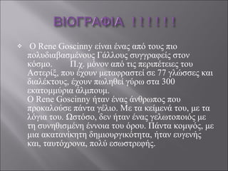 Ο Rene Goscinny είναι ένας από τους πιο πολυδιαβασμένους Γάλλους συγγραφείς στον κόσμο.  Π.χ. μόνον από τις περιπέτειες του Αστερίξ, που έχουν μεταφραστεί σε 77 γλώσσες και διαλέκτους, έχουν πωληθεί γύρω στα 300 εκατομμύρια άλμπουμ. Ο Rene Goscinny ήταν ένας άνθρωπος που προκαλούσε πάντα γέλιο. Με τα κείμενά του, με τα λόγια του. Ωστόσο, δεν ήταν ένας γελωτοποιός με τη συνηθισμένη έννοια του όρου. Πάντα κομψός, με μια ακατανίκητη δημιουργικότητα, ήταν ευγενής και, ταυτόχρονα, πολύ εσωστρεφής. 