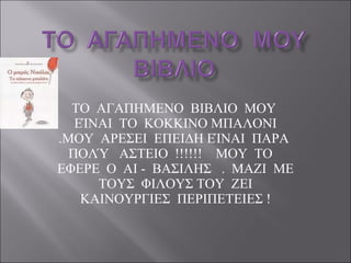 ΤΟ  ΑΓΑΠΗΜΕΝΟ  ΒΙΒΛΙΟ  ΜΟΥ  ΕΊΝΑΙ  ΤΟ  ΚΟΚΚΙΝΟ ΜΠΑΛΟΝΙ .ΜΟΥ  ΑΡΕΣΕΙ  ΕΠΕΙΔΗ ΕΊΝΑΙ  ΠΑΡΑ  ΠΟΛΎ  ΑΣΤΕΙΟ  !!!!!!  ΜΟΥ  ΤΟ  ΕΦΕΡΕ  Ο  ΑΙ -  ΒΑΣΙΛΗΣ  .  ΜΑΖΙ  ΜΕ  ΤΟΥΣ  ΦΙΛΟΥΣ ΤΟΥ  ΖΕΙ  ΚΑΙΝΟΥΡΓΙΕΣ  ΠΕΡΙΠΕΤΕΙΕΣ ! 