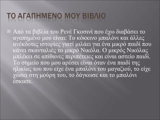 Από τα βιβλία του Ρενέ Γκοσινί που έχω διαβάσει το αγαπημένο μου είναι: Το κόκκινο μπαλόνι και άλλες ανέκδοτες ιστορίες γιατί μιλάει για ένα μικρό παιδί που κάνει σκανταλιές το μικρό Νικόλα. Ο μικρός Νικόλας μπλέκει σε απίθανες περιπέτειες και είναι αστείο παιδί. Το σημείο που μου αρέσει είναι όταν ένα παιδί της ηλικίας του που είχε ένα μπαλόνι του μαγαζιού, το είχε χώσει στη μούρη του, το δάγκωσε και το μπαλόνι έσκασε. 