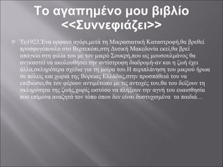 Το αγαπημένο μου βιβλίο <<Συννεφιάζει>> Το1923.Ένα ορφανό αγόρι,μετά τη Μικρασιατική Καταστροφή,θα βρεθεί προσφυγόπουλο στο Βερτεκόπι,στη Δυτική Μακεδονία εκεί,θα βρεί απάγκιο στη φιλία του με τον μικρό Σουκρή,που ως μουσουλμάνος θα ανγκαστεί να ακολουθήσει την αντίστροφη διαδρομή-αν και η ζωή έχει άλλα,σκληρότερα σχέδια για τη μοίρα του.Η περιπλάνηση του μικρού ήρωα σε πόλεις και χωριά της Βόρειας Ελλάδας,στην προσπάθειά του να επιβιώσει,θα τον φέρουν αντιμέτωπο με τις αντοχές του,θα του δείξουν τη σκληρότητα της ζωής,χωρίς ωστόσο να πλήξουν την αγνή του ευαισθησία που επίμονα αναζητά τον τόπο όπου δεν είναι δυστυχισμένα  τα παιδιά… 