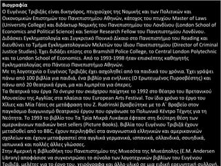 Βιογραφία Ο Ευγένιος Τριβιζάς είναι δικηγόρος, πτυχιούχος της Νομικής και των Πολιτικών και Οικονομικών Επιστημών του Πανεπιστημίου Αθηνών, κάτοχος του πτυχίου Master of Laws (University College) και διδάκτωρ Νομικής του Πανεπιστημίου του Λονδίνου (London School of Economics and Political Science) και Senior Research Fellow του Πανεπιστημίου Λονδίνου. Διδάσκει Εγκληματολογία και Συγκριτικό Ποινικό Δίκαιο στο Πανεπιστήμιο του Reading και διευθύνει το Τμήμα Εγκληματολογικών Μελετών του ίδιου Πανεπιστημίου (Director of Criminal Justice Studies). Έχει διδάξει επίσης στο Bramshill Police College, τo Central London Polytechnic και το London School of Economics. Από το 1993-1998 ήταν επισκέπτης καθηγητής Εγκληματολογίας στο Πάντειο Πανεπιστήμιο Αθηνών. Με τη λογοτεχνία ο Ευγένιος Τριβιζάς έχει ασχοληθεί από τα παιδικά του χρόνια. Έχει γράψει πάνω από 100 βιβλία για παιδιά, ένα βιβλίο για ενήλικες (Ο Ερωτευμένος Πυροσβέστης) και πάνω από 20 θεατρικά έργα, μα και λιμπρέτα για όπερες. Τα θεατρικά του έργα  Το όνειρο του σκιάχτρου  παίχτηκε το 1992 στο θέατρο του Βρετανικού Μουσείου της Αγγλίας στα πλαίσια του European Arts Festival. Τον ίδιο χρόνο το έργο του Χίλιες και Μία Γάτες σε μετάφραση του Z. Rudrinski βραβεύτηκε με το Α΄ Βραβείο στον παγκόσμιο διαγωνισμό θεατρικού έργου που οργάνωσε το Πολωνικό Κέντρο Τέχνης για τη Νεότητα. Το 1993 το βιβλίο του Τα Τρία Μικρά Λυκάκια έφτασε στη δεύτερη θέση των αμερικάνικων παιδικών best sellers (Picture Books). Βιβλία του Ευγένιου Τριβιζά έχουν μεταδοθεί από το BBC, έχουν περιληφθεί στα αναγνωστικά ελληνικών και αμερικανικών σχολείων και έχουν μεταφραστεί στα αγγλικά γερμανικά, ισπανικά, ολλανδικά, σουηδικά, ιαπωνικά και πολλές άλλες γλώσσες. Στην Αμερική η βιβλιοθήκη του Πανεπιστημίου της Μινεσότα της Μινεάπολης (Ε.Μ. Αndersen Library) αποφάσισε να συγκεντρώσει το σύνολο των λογοτεχνικών βιβλίων του Ευγένιου Τριβιζά, μελέτες για το έργο του, χειρόγραφα και άλλο υλικό σε μια ειδική ερευνητική συλλογή. Η έκθεση των πρώτων αποκτημάτων της συλλογής έγινε στο Πανεπιστήμιο της Μινεσότα το Μάιο του 2000, όπου ο Ευγένιος Τριβιζάς ο ίδιος ήταν παρών. 