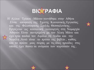 ΒΙΟΓΡΑΦΙΑ Η  Αλέκα  Τρίπου  -Μάνου γεννήθηκε  στην  Αθήνα .Είναι  απόφοιτη  της  Σχολής  Κοινωνικής Εργασίας  και  της  Φιλοσοφικής  Σχολής  Θεσσαλονίκης . Εργάζεται  ως  κοινωνική  λειτουργός  στη  Νομαρχία  Αθηνών. Είναι  παντρεμένη  με  τον  Άλκη  Μάνο  και  έχει τρία  παιδιά  τον  Αιμίλιο ,τη  Λυδία  και  την  Νεφέλη .Αυτό  είναι  το  πρώτο  της  βιβλίο ,  καθώς  και  το  πρώτο  μιας  σειράς  με  τις ίδιες  ηρωίδες  στις  οποίες  έχει  δώσει τα  ονόματα  των  κοριτσιών  της . 