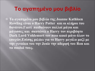 Το αγαπημένο μου βιβλίο Το αγαπημένο μου βιβλίο της  Joanne Kathleen Rowling  είναι ο  Harry Potter  και οι κλήροι του θανάτου.Γιατί  παιθαίνουν πολλοί μάγοι και μάγισσες και  σκοτώνει ο  Harry  τον περιβόητο  Dark Lord Voldemort  τον ποιο κακό μάγο όλων το εποχών.Επίσης μιλάει για το  Harry  μεγάλο μαζί με την γυναίκα του την  Jenie  την αδερφή του  Ron  και τα παιδιά τους. 