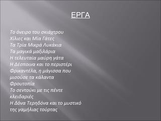 ΕΡΓΑ Το όνειρο του σκιάχτρου  Χίλιες και Μία Γάτες Τα Τρία Μικρά Λυκάκια Τα μαγικά μαξιλάρια Η τελευταία μαύρη γάτα Η Δέσποινα και το περιστέρι Φρικαντέλα, η μάγισσα που μισούσε τα κάλαντα Φρουτοπία Το σεντούκι με τις πέντε κλειδαριές Η Δόνα Τερηδόνα και το μυστικό της γαμήλιας τούρτας 