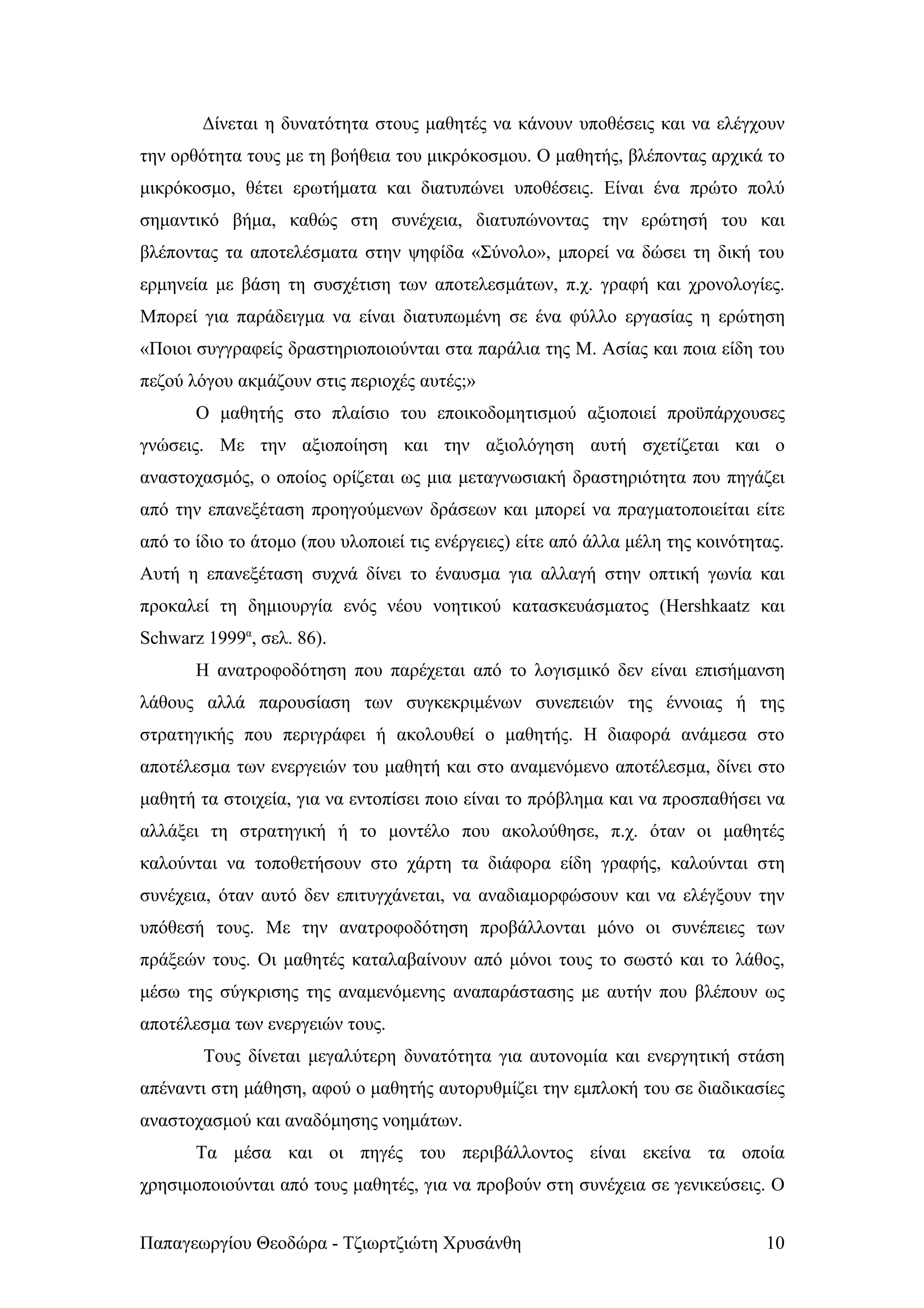 Δίνεται η δυνατότητα στους μαθητές να κάνουν υποθέσεις και να ελέγχουν
την ορθότητα τους με τη βοήθεια του μικρόκοσμου. Ο μαθητής, βλέποντας αρχικά το
μικρόκοσμο, θέτει ερωτήματα και διατυπώνει υποθέσεις. Είναι ένα πρώτο πολύ
σημαντικό βήμα, καθώς στη συνέχεια, διατυπώνοντας την ερώτησή του και
βλέποντας τα αποτελέσματα στην ψηφίδα «Σύνολο», μπορεί να δώσει τη δική του
ερμηνεία με βάση τη συσχέτιση των αποτελεσμάτων, π.χ. γραφή και χρονολογίες.
Μπορεί για παράδειγμα να είναι διατυπωμένη σε ένα φύλλο εργασίας η ερώτηση
«Ποιοι συγγραφείς δραστηριοποιούνται στα παράλια της Μ. Ασίας και ποια είδη του
πεζού λόγου ακμάζουν στις περιοχές αυτές;»
       Ο μαθητής στο πλαίσιο του εποικοδομητισμού αξιοποιεί προϋπάρχουσες
γνώσεις. Με την αξιοποίηση και την αξιολόγηση αυτή σχετίζεται και ο
αναστοχασμός, ο οποίος ορίζεται ως μια μεταγνωσιακή δραστηριότητα που πηγάζει
από την επανεξέταση προηγούμενων δράσεων και μπορεί να πραγματοποιείται είτε
από το ίδιο το άτομο (που υλοποιεί τις ενέργειες) είτε από άλλα μέλη της κοινότητας.
Αυτή η επανεξέταση συχνά δίνει το έναυσμα για αλλαγή στην οπτική γωνία και
προκαλεί τη δημιουργία ενός νέου νοητικού κατασκευάσματος (Hershkaatz και
Schwarz 1999α, σελ. 86).
       Η ανατροφοδότηση που παρέχεται από το λογισμικό δεν είναι επισήμανση
λάθους αλλά παρουσίαση των συγκεκριμένων συνεπειών της έννοιας ή της
στρατηγικής που περιγράφει ή ακολουθεί ο μαθητής. Η διαφορά ανάμεσα στο
αποτέλεσμα των ενεργειών του μαθητή και στο αναμενόμενο αποτέλεσμα, δίνει στο
μαθητή τα στοιχεία, για να εντοπίσει ποιο είναι το πρόβλημα και να προσπαθήσει να
αλλάξει τη στρατηγική ή το μοντέλο που ακολούθησε, π.χ. όταν οι μαθητές
καλούνται να τοποθετήσουν στο χάρτη τα διάφορα είδη γραφής, καλούνται στη
συνέχεια, όταν αυτό δεν επιτυγχάνεται, να αναδιαμορφώσουν και να ελέγξουν την
υπόθεσή τους. Με την ανατροφοδότηση προβάλλονται μόνο οι συνέπειες των
πράξεών τους. Οι μαθητές καταλαβαίνουν από μόνοι τους το σωστό και το λάθος,
μέσω της σύγκρισης της αναμενόμενης αναπαράστασης με αυτήν που βλέπουν ως
αποτέλεσμα των ενεργειών τους.
        Τους δίνεται μεγαλύτερη δυνατότητα για αυτονομία και ενεργητική στάση
απέναντι στη μάθηση, αφού ο μαθητής αυτορυθμίζει την εμπλοκή του σε διαδικασίες
αναστοχασμού και αναδόμησης νοημάτων.
       Τα μέσα και οι πηγές του περιβάλλοντος είναι εκείνα τα οποία
χρησιμοποιούνται από τους μαθητές, για να προβούν στη συνέχεια σε γενικεύσεις. Ο


Παπαγεωργίου Θεοδώρα - Τζιωρτζιώτη Χρυσάνθη                                      10
 