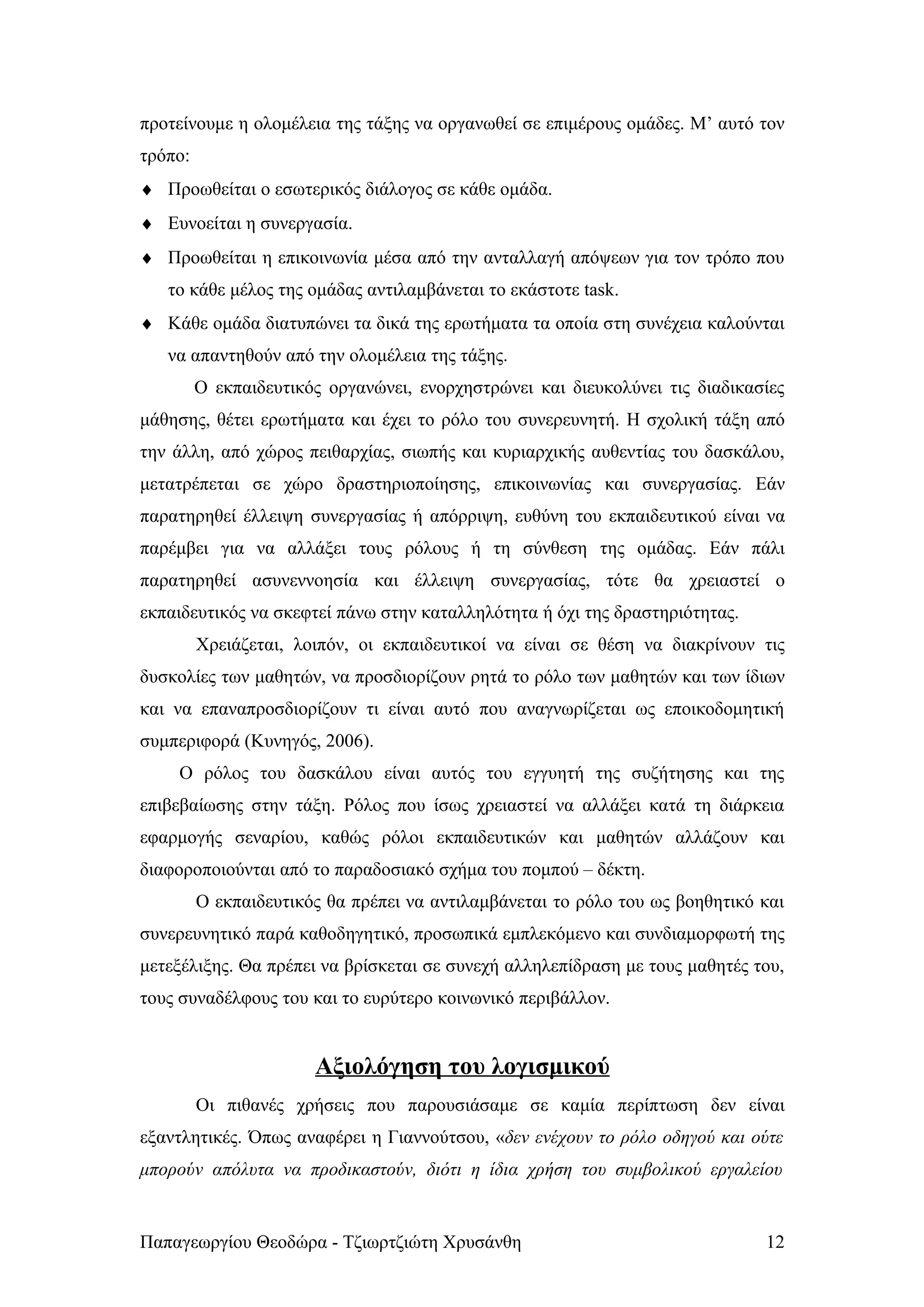 προτείνουμε η ολομέλεια της τάξης να οργανωθεί σε επιμέρους ομάδες. Μ’ αυτό τον
τρόπο:
♦ Προωθείται ο εσωτερικός διάλογος σε κάθε ομάδα.
♦ Ευνοείται η συνεργασία.
♦ Προωθείται η επικοινωνία μέσα από την ανταλλαγή απόψεων για τον τρόπο που
   το κάθε μέλος της ομάδας αντιλαμβάνεται το εκάστοτε task.
♦ Κάθε ομάδα διατυπώνει τα δικά της ερωτήματα τα οποία στη συνέχεια καλούνται
   να απαντηθούν από την ολομέλεια της τάξης.
         Ο εκπαιδευτικός οργανώνει, ενορχηστρώνει και διευκολύνει τις διαδικασίες
μάθησης, θέτει ερωτήματα και έχει το ρόλο του συνερευνητή. Η σχολική τάξη από
την άλλη, από χώρος πειθαρχίας, σιωπής και κυριαρχικής αυθεντίας του δασκάλου,
μετατρέπεται σε χώρο δραστηριοποίησης, επικοινωνίας και συνεργασίας. Εάν
παρατηρηθεί έλλειψη συνεργασίας ή απόρριψη, ευθύνη του εκπαιδευτικού είναι να
παρέμβει για να αλλάξει τους ρόλους ή τη σύνθεση της ομάδας. Εάν πάλι
παρατηρηθεί ασυνεννοησία και έλλειψη συνεργασίας, τότε θα χρειαστεί ο
εκπαιδευτικός να σκεφτεί πάνω στην καταλληλότητα ή όχι της δραστηριότητας.
         Χρειάζεται, λοιπόν, οι εκπαιδευτικοί να είναι σε θέση να διακρίνουν τις
δυσκολίες των μαθητών, να προσδιορίζουν ρητά το ρόλο των μαθητών και των ίδιων
και να επαναπροσδιορίζουν τι είναι αυτό που αναγνωρίζεται ως εποικοδομητική
συμπεριφορά (Κυνηγός, 2006).
    Ο ρόλος του δασκάλου είναι αυτός του εγγυητή της συζήτησης και της
επιβεβαίωσης στην τάξη. Ρόλος που ίσως χρειαστεί να αλλάξει κατά τη διάρκεια
εφαρμογής σεναρίου, καθώς ρόλοι εκπαιδευτικών και μαθητών αλλάζουν και
διαφοροποιούνται από το παραδοσιακό σχήμα του πομπού – δέκτη.
         Ο εκπαιδευτικός θα πρέπει να αντιλαμβάνεται το ρόλο του ως βοηθητικό και
συνερευνητικό παρά καθοδηγητικό, προσωπικά εμπλεκόμενο και συνδιαμορφωτή της
μετεξέλιξης. Θα πρέπει να βρίσκεται σε συνεχή αλληλεπίδραση με τους μαθητές του,
τους συναδέλφους του και το ευρύτερο κοινωνικό περιβάλλον.


                       Αξιολόγηση του λογισμικού
         Οι πιθανές χρήσεις που παρουσιάσαμε σε καμία περίπτωση δεν είναι
εξαντλητικές. Όπως αναφέρει η Γιαννούτσου, «δεν ενέχουν το ρόλο οδηγού και ούτε
μπορούν απόλυτα να προδικαστούν, διότι η ίδια χρήση του συμβολικού εργαλείου


Παπαγεωργίου Θεοδώρα - Τζιωρτζιώτη Χρυσάνθη                                   12
 