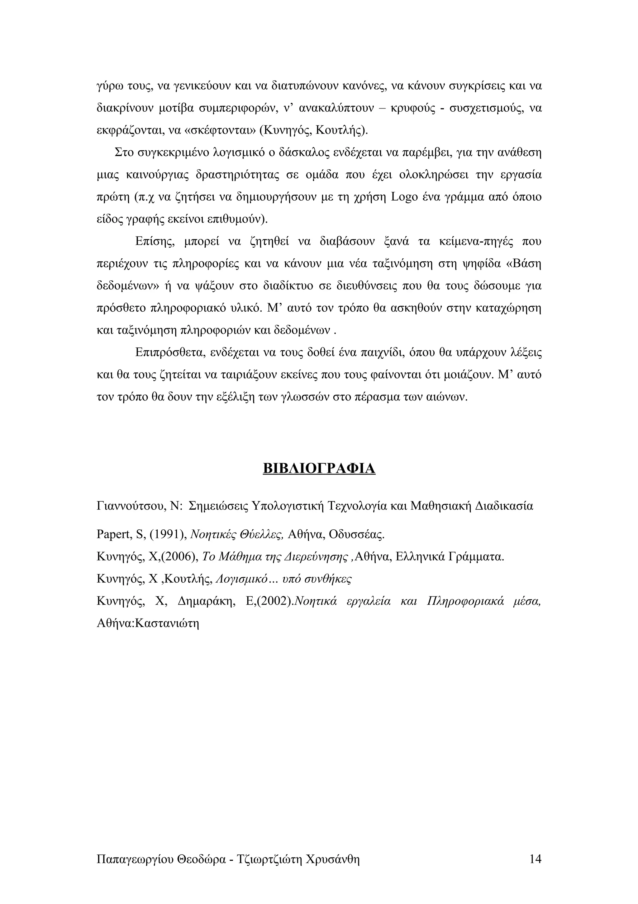 γύρω τους, να γενικεύουν και να διατυπώνουν κανόνες, να κάνουν συγκρίσεις και να
διακρίνουν μοτίβα συμπεριφορών, ν’ ανακαλύπτουν – κρυφούς - συσχετισμούς, να
εκφράζονται, να «σκέφτονται» (Κυνηγός, Κουτλής).
   Στο συγκεκριμένο λογισμικό ο δάσκαλος ενδέχεται να παρέμβει, για την ανάθεση
μιας καινούργιας δραστηριότητας σε ομάδα που έχει ολοκληρώσει την εργασία
πρώτη (π.χ να ζητήσει να δημιουργήσουν με τη χρήση Logo ένα γράμμα από όποιο
είδος γραφής εκείνοι επιθυμούν).
       Επίσης, μπορεί να ζητηθεί να διαβάσουν ξανά τα κείμενα-πηγές που
περιέχουν τις πληροφορίες και να κάνουν μια νέα ταξινόμηση στη ψηφίδα «Βάση
δεδομένων» ή να ψάξουν στο διαδίκτυο σε διευθύνσεις που θα τους δώσουμε για
πρόσθετο πληροφοριακό υλικό. Μ’ αυτό τον τρόπο θα ασκηθούν στην καταχώρηση
και ταξινόμηση πληροφοριών και δεδομένων .
       Επιπρόσθετα, ενδέχεται να τους δοθεί ένα παιχνίδι, όπου θα υπάρχουν λέξεις
και θα τους ζητείται να ταιριάξουν εκείνες που τους φαίνονται ότι μοιάζουν. Μ’ αυτό
τον τρόπο θα δουν την εξέλιξη των γλωσσών στο πέρασμα των αιώνων.




                               ΒΙΒΛΙΟΓΡΑΦΙΑ

Γιαννούτσου, N: Σημειώσεις Υπολογιστική Τεχνολογία και Μαθησιακή Διαδικασία

Papert, S, (1991), Νοητικές Θύελλες, Αθήνα, Οδυσσέας.
Κυνηγός, Χ,(2006), Το Μάθημα της Διερεύνησης ,Αθήνα, Ελληνικά Γράμματα.
Κυνηγός, Χ ,Κουτλής, Λογισμικό… υπό συνθήκες
Κυνηγός, Χ, Δημαράκη, Ε,(2002).Νοητικά εργαλεία και Πληροφοριακά μέσα,
Αθήνα:Καστανιώτη




Παπαγεωργίου Θεοδώρα - Τζιωρτζιώτη Χρυσάνθη                                     14
 
