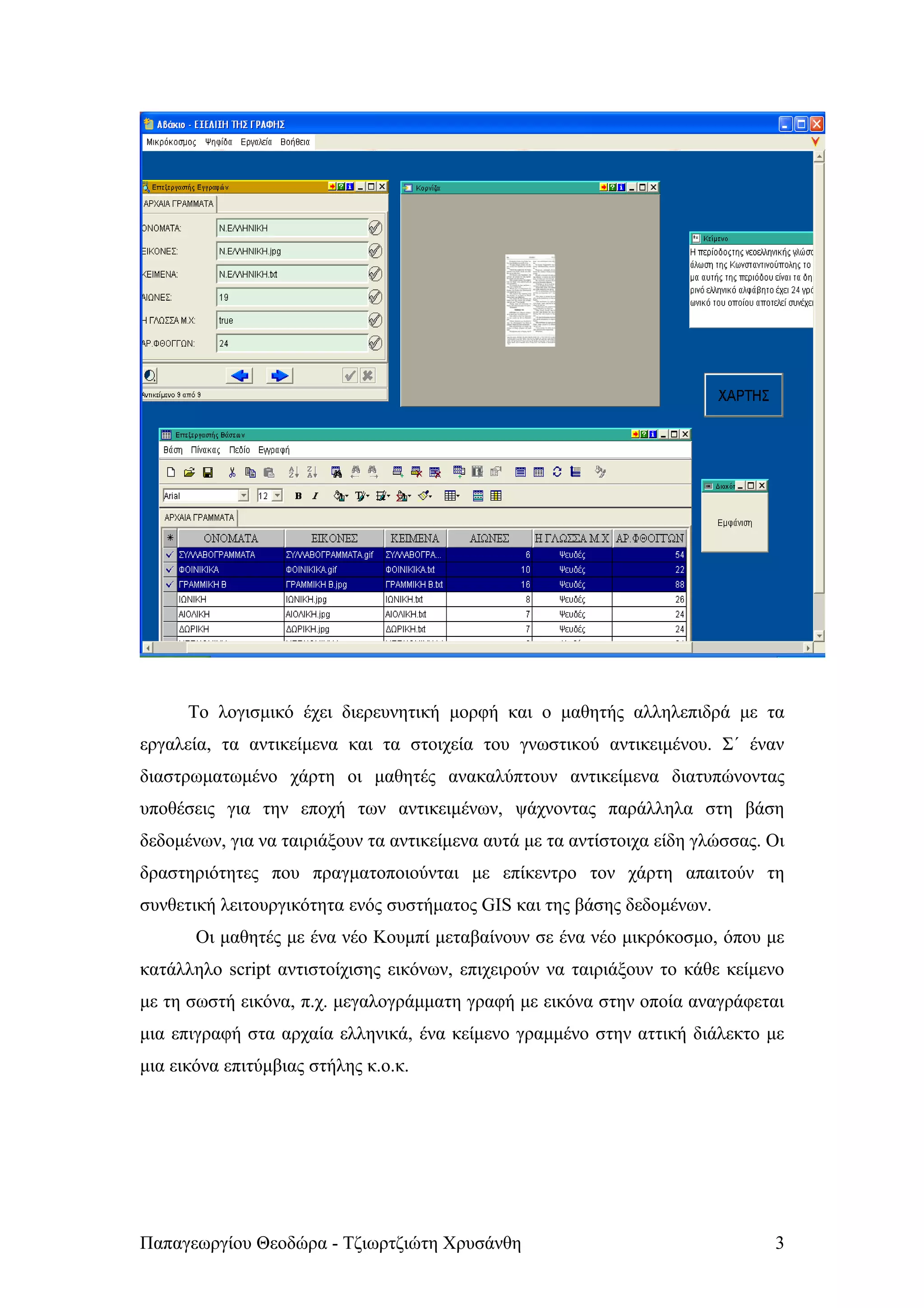Το λογισμικό έχει διερευνητική μορφή και ο μαθητής αλληλεπιδρά με τα
εργαλεία, τα αντικείμενα και τα στοιχεία του γνωστικού αντικειμένου. Σ΄ έναν
διαστρωματωμένο χάρτη οι μαθητές ανακαλύπτουν αντικείμενα διατυπώνοντας
υποθέσεις για την εποχή των αντικειμένων, ψάχνοντας παράλληλα στη βάση
δεδομένων, για να ταιριάξουν τα αντικείμενα αυτά με τα αντίστοιχα είδη γλώσσας. Οι
δραστηριότητες που πραγματοποιούνται με επίκεντρο τον χάρτη απαιτούν τη
συνθετική λειτουργικότητα ενός συστήματος GIS και της βάσης δεδομένων.
       Οι μαθητές με ένα νέο Κουμπί μεταβαίνουν σε ένα νέο μικρόκοσμο, όπου με
κατάλληλο script αντιστοίχισης εικόνων, επιχειρούν να ταιριάξουν το κάθε κείμενο
με τη σωστή εικόνα, π.χ. μεγαλογράμματη γραφή με εικόνα στην οποία αναγράφεται
μια επιγραφή στα αρχαία ελληνικά, ένα κείμενο γραμμένο στην αττική διάλεκτο με
μια εικόνα επιτύμβιας στήλης κ.ο.κ.




Παπαγεωργίου Θεοδώρα - Τζιωρτζιώτη Χρυσάνθη                                     3
 