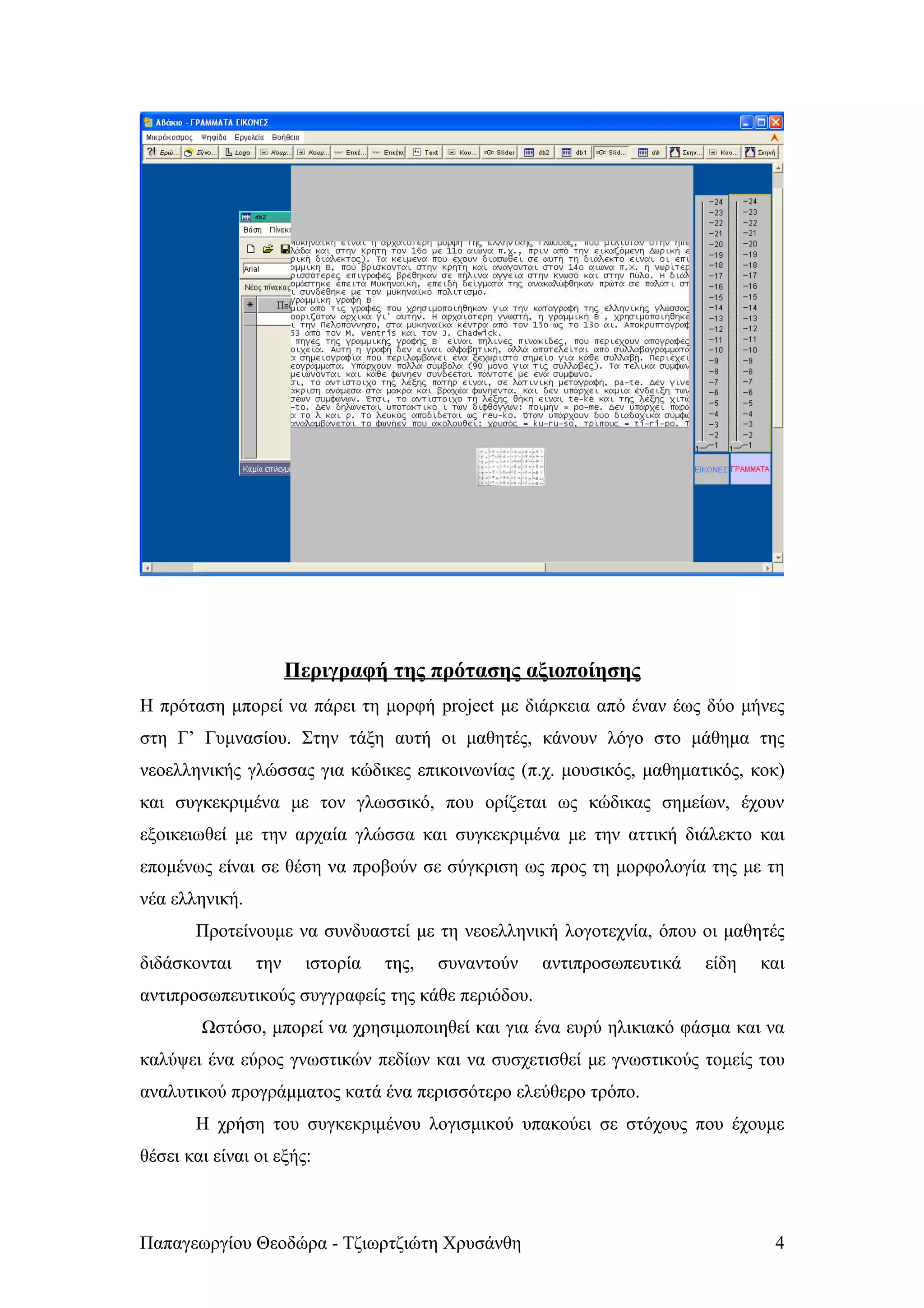 Περιγραφή της πρότασης αξιοποίησης
Η πρόταση μπορεί να πάρει τη μορφή project με διάρκεια από έναν έως δύο μήνες
στη Γ’ Γυμνασίου. Στην τάξη αυτή οι μαθητές, κάνουν λόγο στο μάθημα της
νεοελληνικής γλώσσας για κώδικες επικοινωνίας (π.χ. μουσικός, μαθηματικός, κοκ)
και συγκεκριμένα με τον γλωσσικό, που ορίζεται ως κώδικας σημείων, έχουν
εξοικειωθεί με την αρχαία γλώσσα και συγκεκριμένα με την αττική διάλεκτο και
επομένως είναι σε θέση να προβούν σε σύγκριση ως προς τη μορφολογία της με τη
νέα ελληνική.
       Προτείνουμε να συνδυαστεί με τη νεοελληνική λογοτεχνία, όπου οι μαθητές
διδάσκονται     την     ιστορία   της,   συναντούν   αντιπροσωπευτικά   είδη   και
αντιπροσωπευτικούς συγγραφείς της κάθε περιόδου.
        Ωστόσο, μπορεί να χρησιμοποιηθεί και για ένα ευρύ ηλικιακό φάσμα και να
καλύψει ένα εύρος γνωστικών πεδίων και να συσχετισθεί με γνωστικούς τομείς του
αναλυτικού προγράμματος κατά ένα περισσότερο ελεύθερο τρόπο.
       Η χρήση του συγκεκριμένου λογισμικού υπακούει σε στόχους που έχουμε
θέσει και είναι οι εξής:



Παπαγεωργίου Θεοδώρα - Τζιωρτζιώτη Χρυσάνθη                                     4
 