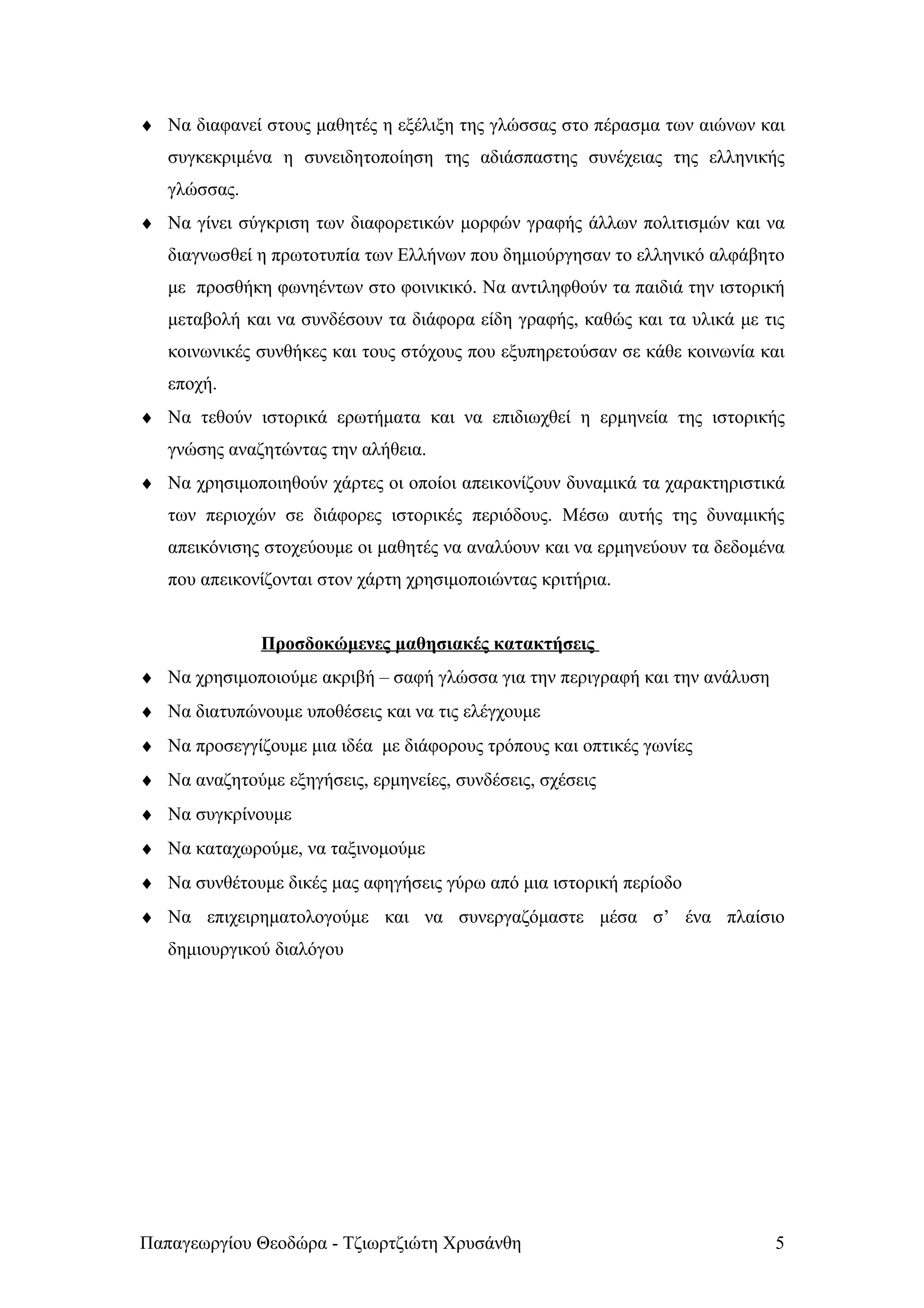 ♦ Nα διαφανεί στους μαθητές η εξέλιξη της γλώσσας στο πέρασμα των αιώνων και
   συγκεκριμένα η συνειδητοποίηση της αδιάσπαστης συνέχειας της ελληνικής
   γλώσσας.
♦ Να γίνει σύγκριση των διαφορετικών μορφών γραφής άλλων πολιτισμών και να
   διαγνωσθεί η πρωτοτυπία των Ελλήνων που δημιούργησαν το ελληνικό αλφάβητο
   με προσθήκη φωνηέντων στο φοινικικό. Να αντιληφθούν τα παιδιά την ιστορική
   μεταβολή και να συνδέσουν τα διάφορα είδη γραφής, καθώς και τα υλικά με τις
   κοινωνικές συνθήκες και τους στόχους που εξυπηρετούσαν σε κάθε κοινωνία και
   εποχή.
♦ Να τεθούν ιστορικά ερωτήματα και να επιδιωχθεί η ερμηνεία της ιστορικής
   γνώσης αναζητώντας την αλήθεια.
♦ Να χρησιμοποιηθούν χάρτες οι οποίοι απεικονίζουν δυναμικά τα χαρακτηριστικά
   των περιοχών σε διάφορες ιστορικές περιόδους. Μέσω αυτής της δυναμικής
   απεικόνισης στοχεύουμε οι μαθητές να αναλύουν και να ερμηνεύουν τα δεδομένα
   που απεικονίζονται στον χάρτη χρησιμοποιώντας κριτήρια.


              Προσδοκώμενες μαθησιακές κατακτήσεις
♦ Να χρησιμοποιούμε ακριβή – σαφή γλώσσα για την περιγραφή και την ανάλυση
♦ Να διατυπώνουμε υποθέσεις και να τις ελέγχουμε
♦ Να προσεγγίζουμε μια ιδέα με διάφορους τρόπους και οπτικές γωνίες
♦ Να αναζητούμε εξηγήσεις, ερμηνείες, συνδέσεις, σχέσεις
♦ Να συγκρίνουμε
♦ Να καταχωρούμε, να ταξινομούμε
♦ Να συνθέτουμε δικές μας αφηγήσεις γύρω από μια ιστορική περίοδο
♦ Να επιχειρηματολογούμε και να συνεργαζόμαστε μέσα σ’ ένα πλαίσιο
   δημιουργικού διαλόγου




Παπαγεωργίου Θεοδώρα - Τζιωρτζιώτη Χρυσάνθη                                  5
 