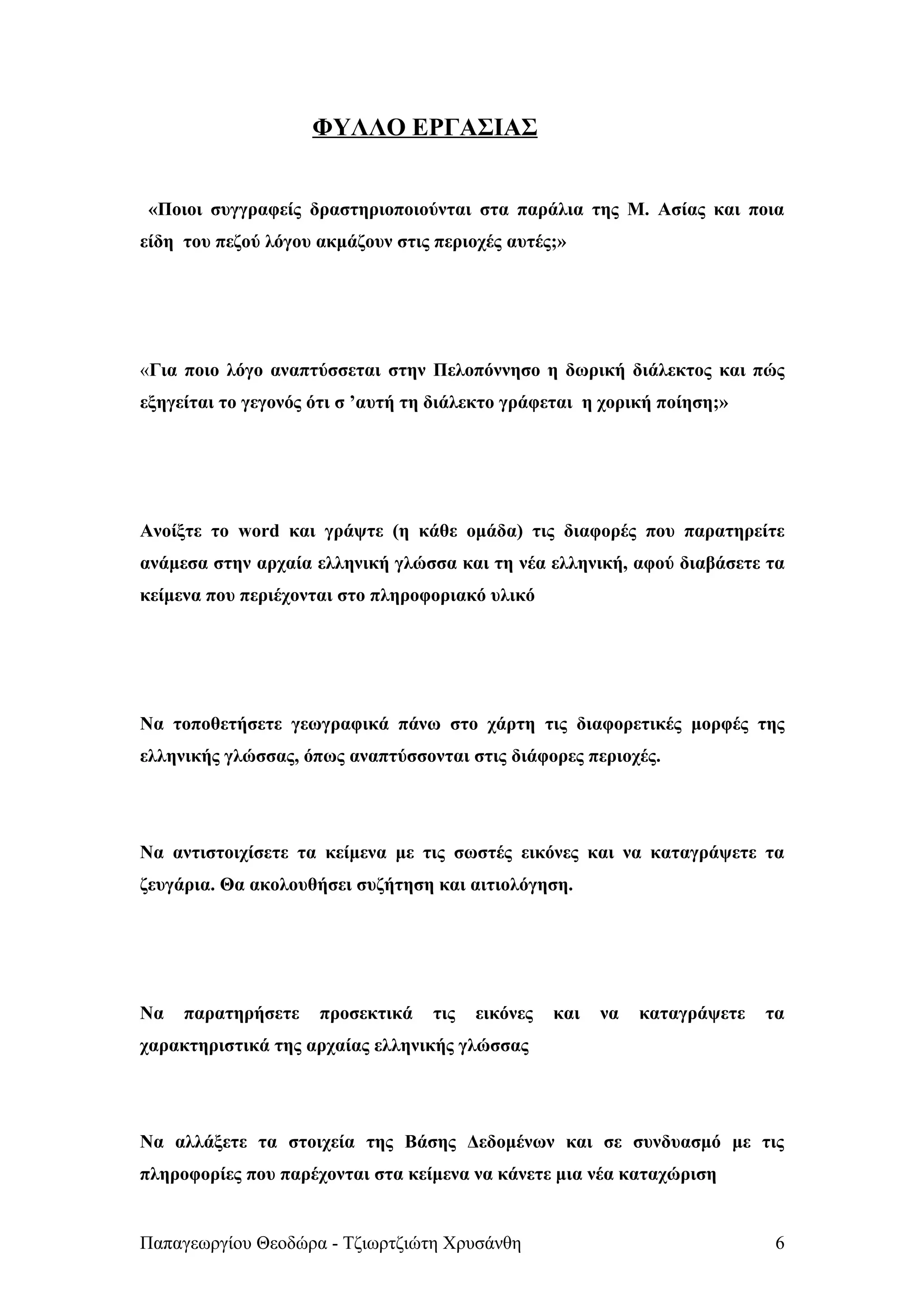 ΦΥΛΛΟ ΕΡΓΑΣΙΑΣ


 «Ποιοι συγγραφείς δραστηριοποιούνται στα παράλια της Μ. Ασίας και ποια
είδη του πεζού λόγου ακμάζουν στις περιοχές αυτές;»




«Για ποιο λόγο αναπτύσσεται στην Πελοπόννησο η δωρική διάλεκτος και πώς
εξηγείται το γεγονός ότι σ ’αυτή τη διάλεκτο γράφεται η χορική ποίηση;»




Ανοίξτε το word και γράψτε (η κάθε ομάδα) τις διαφορές που παρατηρείτε
ανάμεσα στην αρχαία ελληνική γλώσσα και τη νέα ελληνική, αφού διαβάσετε τα
κείμενα που περιέχονται στο πληροφοριακό υλικό




Να τοποθετήσετε γεωγραφικά πάνω στο χάρτη τις διαφορετικές μορφές της
ελληνικής γλώσσας, όπως αναπτύσσονται στις διάφορες περιοχές.




Να αντιστοιχίσετε τα κείμενα με τις σωστές εικόνες και να καταγράψετε τα
ζευγάρια. Θα ακολουθήσει συζήτηση και αιτιολόγηση.




Να   παρατηρήσετε    προσεκτικά    τις   εικόνες   και   να   καταγράψετε   τα
χαρακτηριστικά της αρχαίας ελληνικής γλώσσας




Να αλλάξετε τα στοιχεία της Βάσης Δεδομένων και σε συνδυασμό με τις
πληροφορίες που παρέχονται στα κείμενα να κάνετε μια νέα καταχώριση


Παπαγεωργίου Θεοδώρα - Τζιωρτζιώτη Χρυσάνθη                                  6
 