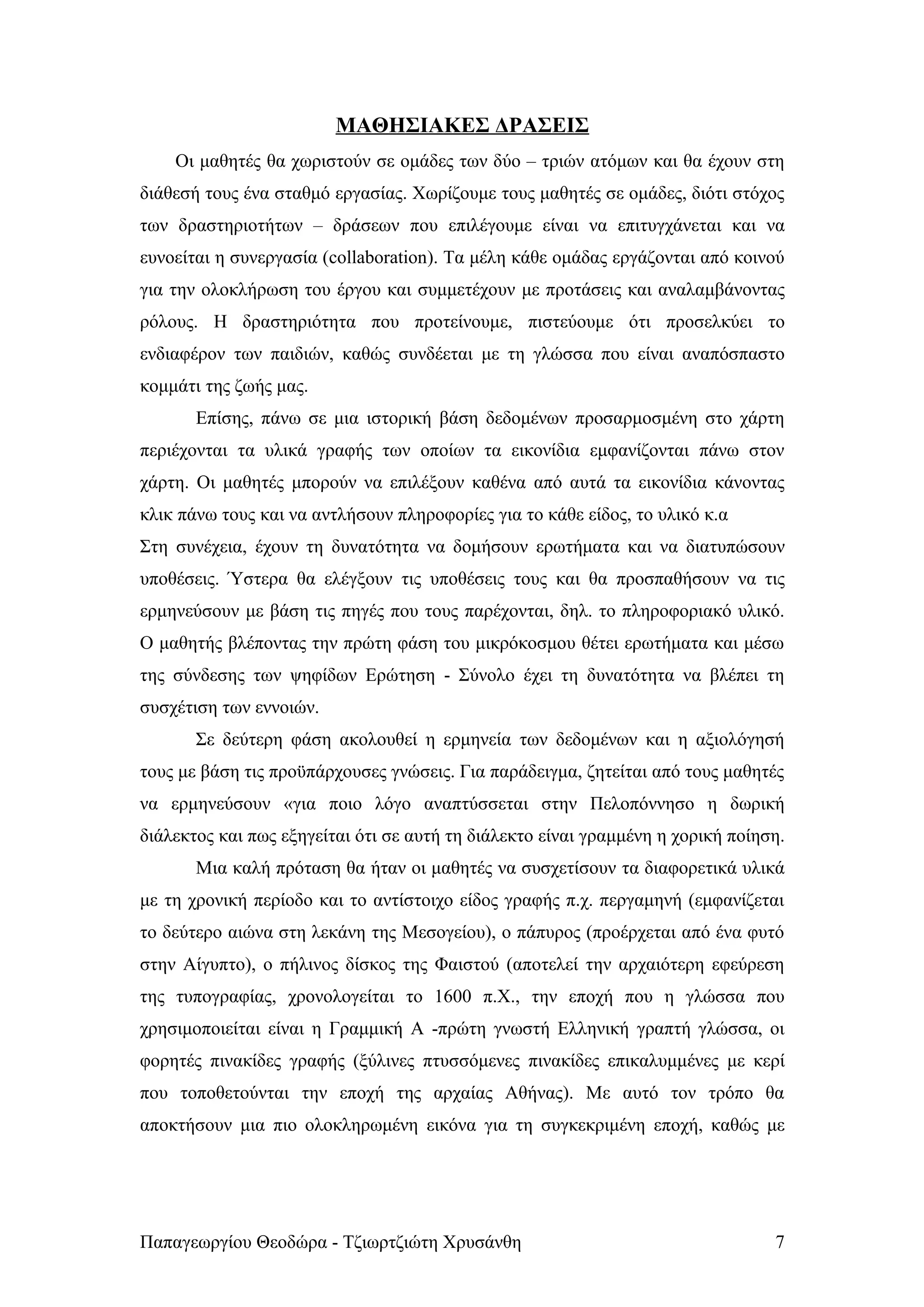 ΜΑΘΗΣΙΑΚΕΣ ΔΡΑΣΕΙΣ
    Οι μαθητές θα χωριστούν σε ομάδες των δύο – τριών ατόμων και θα έχουν στη
διάθεσή τους ένα σταθμό εργασίας. Χωρίζουμε τους μαθητές σε ομάδες, διότι στόχος
των δραστηριοτήτων – δράσεων που επιλέγουμε είναι να επιτυγχάνεται και να
ευνοείται η συνεργασία (collaboration). Τα μέλη κάθε ομάδας εργάζονται από κοινού
για την ολοκλήρωση του έργου και συμμετέχουν με προτάσεις και αναλαμβάνοντας
ρόλους. Η δραστηριότητα που προτείνουμε, πιστεύουμε ότι προσελκύει το
ενδιαφέρον των παιδιών, καθώς συνδέεται με τη γλώσσα που είναι αναπόσπαστο
κομμάτι της ζωής μας.
       Επίσης, πάνω σε μια ιστορική βάση δεδομένων προσαρμοσμένη στο χάρτη
περιέχονται τα υλικά γραφής των οποίων τα εικονίδια εμφανίζονται πάνω στον
χάρτη. Οι μαθητές μπορούν να επιλέξουν καθένα από αυτά τα εικονίδια κάνοντας
κλικ πάνω τους και να αντλήσουν πληροφορίες για το κάθε είδος, το υλικό κ.α
Στη συνέχεια, έχουν τη δυνατότητα να δομήσουν ερωτήματα και να διατυπώσουν
υποθέσεις. Ύστερα θα ελέγξουν τις υποθέσεις τους και θα προσπαθήσουν να τις
ερμηνεύσουν με βάση τις πηγές που τους παρέχονται, δηλ. το πληροφοριακό υλικό.
Ο μαθητής βλέποντας την πρώτη φάση του μικρόκοσμου θέτει ερωτήματα και μέσω
της σύνδεσης των ψηφίδων Ερώτηση - Σύνολο έχει τη δυνατότητα να βλέπει τη
συσχέτιση των εννοιών.
       Σε δεύτερη φάση ακολουθεί η ερμηνεία των δεδομένων και η αξιολόγησή
τους με βάση τις προϋπάρχουσες γνώσεις. Για παράδειγμα, ζητείται από τους μαθητές
να ερμηνεύσουν «για ποιο λόγο αναπτύσσεται στην Πελοπόννησο η δωρική
διάλεκτος και πως εξηγείται ότι σε αυτή τη διάλεκτο είναι γραμμένη η χορική ποίηση.
       Μια καλή πρόταση θα ήταν οι μαθητές να συσχετίσουν τα διαφορετικά υλικά
με τη χρονική περίοδο και το αντίστοιχο είδος γραφής π.χ. περγαμηνή (εμφανίζεται
το δεύτερο αιώνα στη λεκάνη της Μεσογείου), ο πάπυρος (προέρχεται από ένα φυτό
στην Αίγυπτο), ο πήλινος δίσκος της Φαιστού (αποτελεί την αρχαιότερη εφεύρεση
της τυπογραφίας, χρονολογείται το 1600 π.Χ., την εποχή που η γλώσσα που
χρησιμοποιείται είναι η Γραμμική Α -πρώτη γνωστή Ελληνική γραπτή γλώσσα, οι
φορητές πινακίδες γραφής (ξύλινες πτυσσόμενες πινακίδες επικαλυμμένες με κερί
που τοποθετούνται την εποχή της αρχαίας Αθήνας). Με αυτό τον τρόπο θα
αποκτήσουν μια πιο ολοκληρωμένη εικόνα για τη συγκεκριμένη εποχή, καθώς με




Παπαγεωργίου Θεοδώρα - Τζιωρτζιώτη Χρυσάνθη                                      7
 
