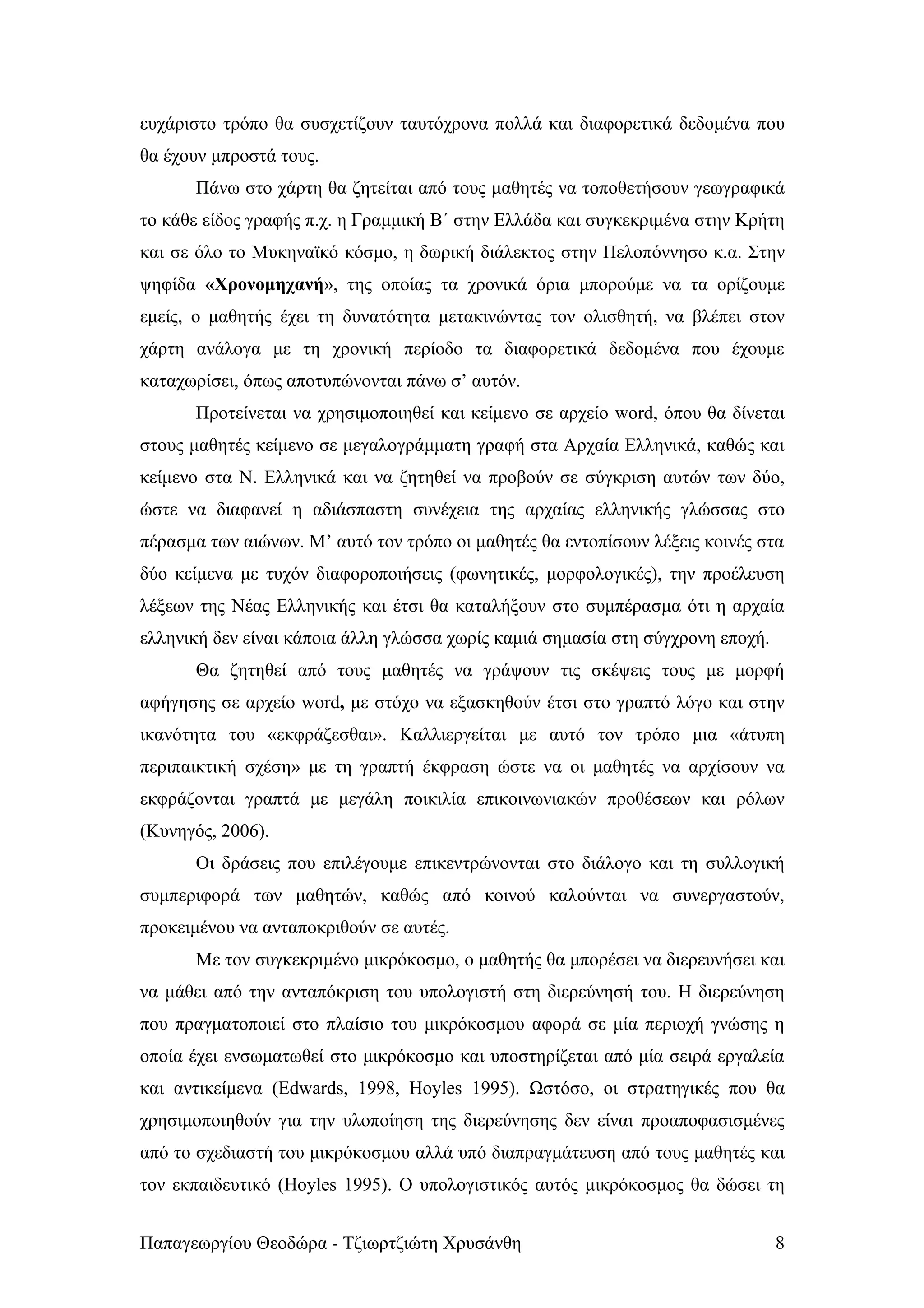 ευχάριστο τρόπο θα συσχετίζουν ταυτόχρονα πολλά και διαφορετικά δεδομένα που
θα έχουν μπροστά τους.
      Πάνω στο χάρτη θα ζητείται από τους μαθητές να τοποθετήσουν γεωγραφικά
το κάθε είδος γραφής π.χ. η Γραμμική Β΄ στην Ελλάδα και συγκεκριμένα στην Κρήτη
και σε όλο το Μυκηναϊκό κόσμο, η δωρική διάλεκτος στην Πελοπόννησο κ.α. Στην
ψηφίδα «Χρονομηχανή», της οποίας τα χρονικά όρια μπορούμε να τα ορίζουμε
εμείς, ο μαθητής έχει τη δυνατότητα μετακινώντας τον ολισθητή, να βλέπει στον
χάρτη ανάλογα με τη χρονική περίοδο τα διαφορετικά δεδομένα που έχουμε
καταχωρίσει, όπως αποτυπώνονται πάνω σ’ αυτόν.
      Προτείνεται να χρησιμοποιηθεί και κείμενο σε αρχείο word, όπου θα δίνεται
στους μαθητές κείμενο σε μεγαλογράμματη γραφή στα Αρχαία Ελληνικά, καθώς και
κείμενο στα Ν. Ελληνικά και να ζητηθεί να προβούν σε σύγκριση αυτών των δύο,
ώστε να διαφανεί η αδιάσπαστη συνέχεια της αρχαίας ελληνικής γλώσσας στο
πέρασμα των αιώνων. Μ’ αυτό τον τρόπο οι μαθητές θα εντοπίσουν λέξεις κοινές στα
δύο κείμενα με τυχόν διαφοροποιήσεις (φωνητικές, μορφολογικές), την προέλευση
λέξεων της Νέας Ελληνικής και έτσι θα καταλήξουν στο συμπέρασμα ότι η αρχαία
ελληνική δεν είναι κάποια άλλη γλώσσα χωρίς καμιά σημασία στη σύγχρονη εποχή.
      Θα ζητηθεί από τους μαθητές να γράψουν τις σκέψεις τους με μορφή
αφήγησης σε αρχείο word, με στόχο να εξασκηθούν έτσι στο γραπτό λόγο και στην
ικανότητα του «εκφράζεσθαι». Καλλιεργείται με αυτό τον τρόπο μια «άτυπη
περιπαικτική σχέση» με τη γραπτή έκφραση ώστε να οι μαθητές να αρχίσουν να
εκφράζονται γραπτά με μεγάλη ποικιλία επικοινωνιακών προθέσεων και ρόλων
(Κυνηγός, 2006).
      Οι δράσεις που επιλέγουμε επικεντρώνονται στο διάλογο και τη συλλογική
συμπεριφορά των μαθητών, καθώς από κοινού καλούνται να συνεργαστούν,
προκειμένου να ανταποκριθούν σε αυτές.
      Με τον συγκεκριμένο μικρόκοσμο, ο μαθητής θα μπορέσει να διερευνήσει και
να μάθει από την ανταπόκριση του υπολογιστή στη διερεύνησή του. Η διερεύνηση
που πραγματοποιεί στο πλαίσιο του μικρόκοσμου αφορά σε μία περιοχή γνώσης η
οποία έχει ενσωματωθεί στο μικρόκοσμο και υποστηρίζεται από μία σειρά εργαλεία
και αντικείμενα (Edwards, 1998, Hoyles 1995). Ωστόσο, οι στρατηγικές που θα
χρησιμοποιηθούν για την υλοποίηση της διερεύνησης δεν είναι προαποφασισμένες
από το σχεδιαστή του μικρόκοσμου αλλά υπό διαπραγμάτευση από τους μαθητές και
τον εκπαιδευτικό (Hoyles 1995). Ο υπολογιστικός αυτός μικρόκοσμος θα δώσει τη


Παπαγεωργίου Θεοδώρα - Τζιωρτζιώτη Χρυσάνθη                                     8
 