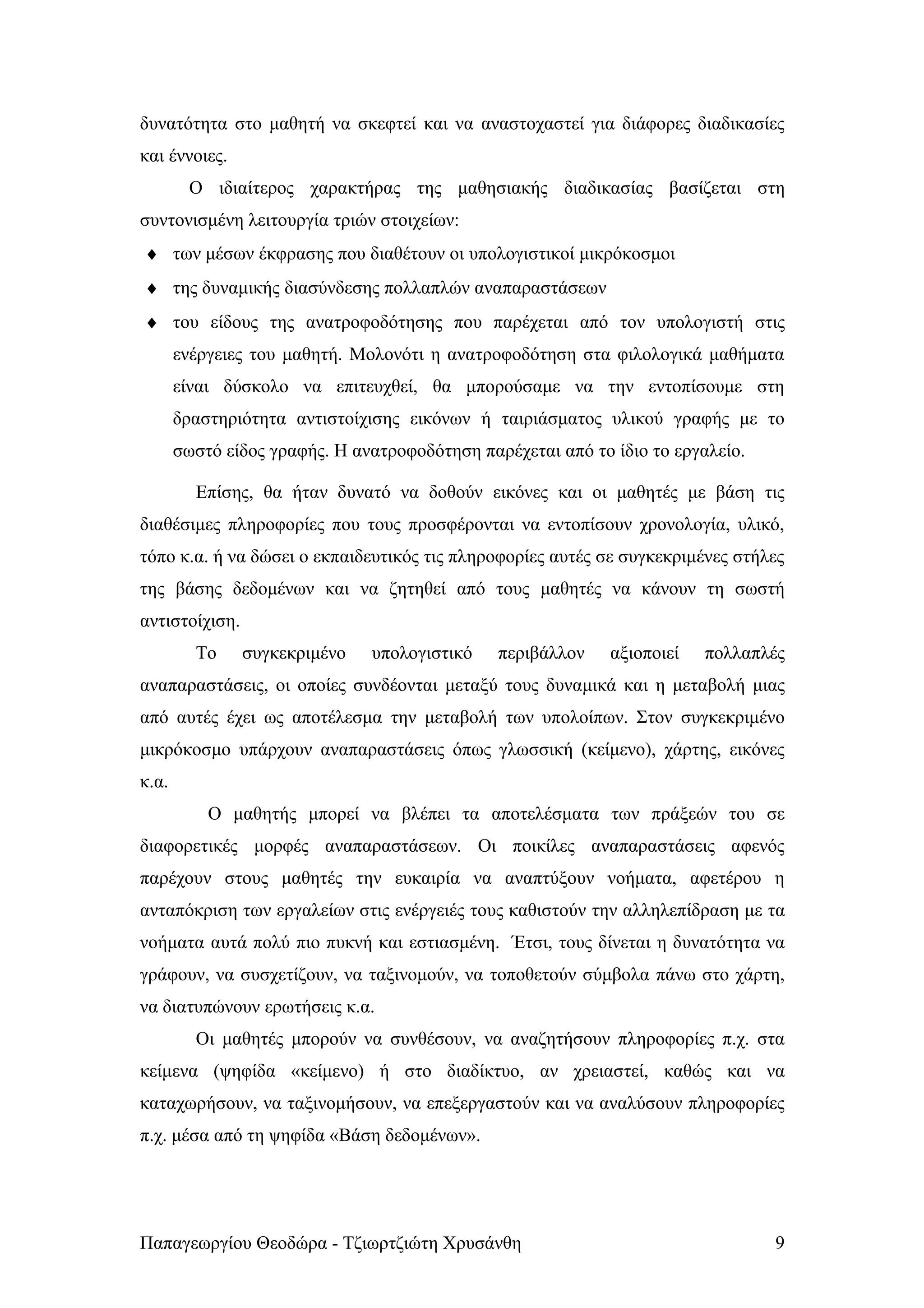δυνατότητα στο μαθητή να σκεφτεί και να αναστοχαστεί για διάφορες διαδικασίες
και έννοιες.
         Ο ιδιαίτερος χαρακτήρας της μαθησιακής διαδικασίας βασίζεται στη
συντονισμένη λειτουργία τριών στοιχείων:
♦ των μέσων έκφρασης που διαθέτουν οι υπολογιστικοί μικρόκοσμοι
♦ της δυναμικής διασύνδεσης πολλαπλών αναπαραστάσεων
♦ του είδους της ανατροφοδότησης που παρέχεται από τον υπολογιστή στις
       ενέργειες του μαθητή. Μολονότι η ανατροφοδότηση στα φιλολογικά μαθήματα
       είναι δύσκολο να επιτευχθεί, θα μπορούσαμε να την εντοπίσουμε στη
       δραστηριότητα αντιστοίχισης εικόνων ή ταιριάσματος υλικού γραφής με το
       σωστό είδος γραφής. Η ανατροφοδότηση παρέχεται από το ίδιο το εργαλείο.

         Επίσης, θα ήταν δυνατό να δοθούν εικόνες και οι μαθητές με βάση τις
διαθέσιμες πληροφορίες που τους προσφέρονται να εντοπίσουν χρονολογία, υλικό,
τόπο κ.α. ή να δώσει ο εκπαιδευτικός τις πληροφορίες αυτές σε συγκεκριμένες στήλες
της βάσης δεδομένων και να ζητηθεί από τους μαθητές να κάνουν τη σωστή
αντιστοίχιση.
         Το     συγκεκριμένο   υπολογιστικό    περιβάλλον    αξιοποιεί   πολλαπλές
αναπαραστάσεις, οι οποίες συνδέονται μεταξύ τους δυναμικά και η μεταβολή μιας
από αυτές έχει ως αποτέλεσμα την μεταβολή των υπολοίπων. Στον συγκεκριμένο
μικρόκοσμο υπάρχουν αναπαραστάσεις όπως γλωσσική (κείμενο), χάρτης, εικόνες
κ.α.
           Ο μαθητής μπορεί να βλέπει τα αποτελέσματα των πράξεών του σε
διαφορετικές μορφές αναπαραστάσεων. Οι ποικίλες αναπαραστάσεις αφενός
παρέχουν στους μαθητές την ευκαιρία να αναπτύξουν νοήματα, αφετέρου η
ανταπόκριση των εργαλείων στις ενέργειές τους καθιστούν την αλληλεπίδραση με τα
νοήματα αυτά πολύ πιο πυκνή και εστιασμένη. Έτσι, τους δίνεται η δυνατότητα να
γράφουν, να συσχετίζουν, να ταξινομούν, να τοποθετούν σύμβολα πάνω στο χάρτη,
να διατυπώνουν ερωτήσεις κ.α.
         Οι μαθητές μπορούν να συνθέσουν, να αναζητήσουν πληροφορίες π.χ. στα
κείμενα (ψηφίδα «κείμενο) ή στο διαδίκτυο, αν χρειαστεί, καθώς και να
καταχωρήσουν, να ταξινομήσουν, να επεξεργαστούν και να αναλύσουν πληροφορίες
π.χ. μέσα από τη ψηφίδα «Βάση δεδομένων».




Παπαγεωργίου Θεοδώρα - Τζιωρτζιώτη Χρυσάνθη                                      9
 