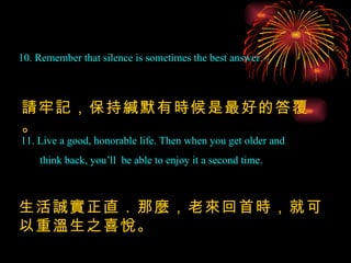10. Remember that silence is sometimes the best answer. 請牢記，保持緘默有時候是最好的答覆。 11. Live a good, honorable life. Then when you get older and think back, you’ll  be able to enjoy it a second time. 生活誠實正直．那麼，老來回首時，就可以重溫生之喜悅。 