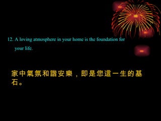 12. A loving atmosphere in your home is the foundation for your life.  家中氣氛和諧安樂，即是您這一生的基石。 