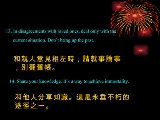 13. In disagreements with loved ones, deal only with the current situation. Don’t bring up the past. 14. Share your knowledge. It’s a way to achieve immortality. 和親人意見相左時，請就事論事，別翻舊帳。 和他人分享知識。這是永垂不朽的途徑之一。 